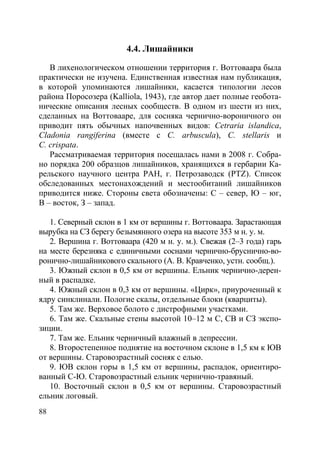 88
4.4. Лишайники
В лихенологическом отношении территория г. Воттоваара была
практически не изучена. Единственная известная нам публикация,
в которой упоминаются лишайники, касается типологии лесов
района Поросозера (Kalliola, 1943), где автор дает полные геобота-
нические описания лесных сообществ. В одном из шести из них,
сделанных на Воттовааре, для сосняка чернично-вороничного он
приводит пять обычных напочвенных видов: Cetraria islandica,
Cladonia rangiferina (вместе с C. arbuscula), C. stellaris и
C. crispata.
Рассматриваемая территория посещалась нами в 2008 г. Собра-
но порядка 200 образцов лишайников, хранящихся в гербарии Ка-
рельского научного центра РАН, г. Петрозаводск (PTZ). Список
обследованных местонахождений и местообитаний лишайников
приводится ниже. Стороны света обозначены: С – север, Ю – юг,
В – восток, З – запад.
1. Северный склон в 1 км от вершины г. Воттоваара. Зарастающая
вырубка на СЗ берегу безымянного озера на высоте 353 м н. у. м.
2. Вершина г. Воттоваара (420 м н. у. м.). Свежая (2–3 года) гарь
на месте березняка с единичными соснами чернично-бруснично-во-
ронично-лишайникового скального (А. В. Кравченко, устн. сообщ.).
3. Южный склон в 0,5 км от вершины. Ельник чернично-дерен-
ный в распадке.
4. Южный склон в 0,3 км от вершины. «Цирк», приуроченный к
ядру синклинали. Пологие скалы, отдельные блоки (кварциты).
5. Там же. Верховое болото с дистрофными участками.
6. Там же. Скальные стены высотой 10–12 м С, СВ и СЗ экспо-
зиции.
7. Там же. Ельник черничный влажный в депрессии.
8. Второстепенное поднятие на восточном склоне в 1,5 км к ЮВ
от вершины. Старовозрастный сосняк с елью.
9. ЮВ склон горы в 1,5 км от вершины, распадок, ориентиро-
ванный С-Ю. Старовозрастный ельник чернично-травяный.
10. Восточный склон в 0,5 км от вершины. Старовозрастный
ельник логовый.
Copyright ОАО «ЦКБ «БИБКОМ» & ООО «Aгентство Kнига-Cервис»
 