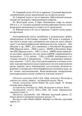 90
24. Северный склон в 0,5 км от вершины. Сосновый бруснично-
лишайниковый сильно завалуненный лес на крутом склоне.
25. Северный склон в 1 км от вершины. Заболоченный сосново-
еловый лес (недоруб) с пересыхающими озерками.
26. Восточный склон, З берег безымянного озера на высоте
264 м н. у. м. Сосново-пушицево-осоково-сфагновое болото по бе-
регам ручья, вытекающего из озера в его С оконечности.
27. Южный склон в 0,3 км от вершины. Старый ельник хвощо-
во-сфагновый.
Аннотированный список лишайников и калициоидных грибов,
обнаруженных на Воттовааре, содержит 105 видов и подвидов, в
том числе 6 видов здесь указываются как новые (в тексте обозна-
чены !) для биогеографической провинции Karelia onegensis – Кon
(Фадеева и др., 2007). Для охраняемых в Российской Федерации
(РФ) (Красная книга..., 2008; в тексте – ККРФ) и Республике Каре-
лия (РК) (Красная книга..., 2007; в тексте – ККРК) видов приводят-
ся категории, принятые для этих видов в ККРФ: сокращающиеся в
численности – 2 (V), редкие – 3 (R), и в ККРК: находящиеся в со-
стоянии, близком к угрожаемому – 3 (NT), вызывающие наимень-
шие опасения – 3 (LC). Для легко распознаваемых в полевых усло-
виях и распространенных видов приводится частота встречаемости
(редко, нередко, часто, обыкновенно), для остальных, включая ох-
раняемые и интересные в биогеографическом отношении виды, да-
ны точные местонахождения. Виды-индикаторы ненарушенных
(малонарушенных) лесных сообществ отмечены знаком #.
#Alectoria sarmentosa (Ach.) Ach. subsp. sarmentosa. На ветвях и
стволах ели, сосны, дважды – на замшелом валуне. Часто.
!Anzina carneonivea (Anzi) Scheid. На ольхе серой. 14. Вторая
находка вида в Карелии.
Arctoparmelia centrifuga (L.) Hale. На валунах и скалах. Часто.
!Arctoparmelia incurva (Pers.) Hale. На голых вертикальных
скальных стенах. 6.
!Baeomyces placophyllus Ach. Обочина грунтовой дороги. 22.
Осыпь грунта в основании скального выхода. 13.
Baeomyces rufus (Huds.) Rebent. Выворот на обочине грунтовой
дороги. 22.
Copyright ОАО «ЦКБ «БИБКОМ» & ООО «Aгентство Kнига-Cервис»
 