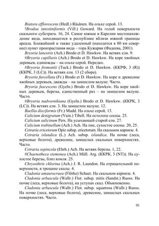 91
Biatora efflorescens (Hedl.) Räsänen. На ольхе серой. 13.
!Brodoa intestiniformis (Vill.) Goward. На голой поверхности
скального субстрата. 16, 24. Самое южное в Карелии местонахож-
дение вида, находящегося в республике вблизи южной границы
ареала. Ближайший и также удаленный (находится в 80 км север-
нее) пункт произрастания вида – гора Кужарви (Фадеева, 2001).
Bryoria lanestris (Ach.) Brodo et D. Hawksw. На ветвях ели. 9.
#Bryoria capillaris (Ach.) Brodo et D. Hawksw. На коре хвойных
деревьев, единожды – на ольхе серой. Нередко.
#Bryoria fremontii (Tuck.) Brodo et D. Hawksw. (ККРФ, 3 (R))
(ККРК, 3 (LC)). На ветвях ели. 13 (2 сбора).
Bryoria furcellata (Fr.) Brodo et D. Hawksw. На коре и древесине
хвойных деревьев, дважды – на замшелом валуне. Часто.
Bryoria fuscescens (Gyeln.) Brodo et D. Hawksw. На коре хвой-
ных деревьев, березы, единственный раз – на замшелом валуне.
Часто.
#Bryoria nadvornikiana (Gyeln.) Brodo et D. Hawksw. (ККРК, 3
(LC)). На ветвях ели. 3. На замшелом валуне. 12.
Buellia disciformis (Fr.) Mudd. На ольхе серой. 13.
Calicium denigratum (Vain.) Tibell. На остолопе сосны. 25.
Calicium salicinum Pers. На усыхающей старой ели. 27.
Calicium trabinellum (Ach.) Ach. На пне, сухостое сосны. 20, 25.
Cetraria ericetorum Opiz subsp. ericetorum. На скальном карнизе. 4.
Cetraria islandica (L.) Ach. subsp. islandica. На почве (леса,
верховые болота), древесине, замшелых скальных поверхностях.
Часто.
Cetraria sepincola (Ehrh.) Ach. На ветвях березы. 1, 22.
#Chaenotheca stemonea (Ach.) Müll. Arg. (ККРК, 3 (NT)). На су-
хостое березы, близ комля. 25.
Chrysothrix chlorina (Ach.) J. R. Laundon. На отрицательной по-
верхности, в трещине скалы. 4.
Cladonia amaurocraea (Flörke) Schaer. На скальном карнизе. 4.
Cladonia arbuscula (Wallr.) Flot. subsp. mitis (Sandst.) Ruoss. На
почве (леса, верховые болота), на уступах скал. Обыкновенно.
Cladonia arbuscula (Wallr.) Flot. subsp. squarrosa (Wallr.) Ruoss.
На почве (леса, верховые болота), древесине, замшелых скальных
поверхностях. Часто.
Copyright ОАО «ЦКБ «БИБКОМ» & ООО «Aгентство Kнига-Cервис»
 