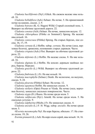 92
Cladonia bacilliformis (Nyl.) Glück. На свежем валеже ивы козь-
ей. 16.
Cladonia bellidiflora (Ach.) Schaer. На почве. 5. На примитивной
почве на камнях, скалах. 2, 9.
Cladonia botrytes (K. G. Hagen) Willd. Старый сосновый пень. 1.
Выворот на обочине грунтовой дороги. 22.
Cladonia cenotea (Ach.) Schaer. На почве, замшелом валуне. 12.
Cladonia chlorophaea (Flörke ex Sommerf.) Spreng. На валеже
ивы козьей. 16.
Cladonia coniocraea (Flörke) Spreng. На старых березах, пне со-
сны. 16, 17, 19.
Cladonia cornuta (L.) Hoffm. subsp. cornuta. На почве (леса, вер-
ховые болота), древесине, основаниях старых деревьев. Часто.
Cladonia crispata (Ach.) Flot. Выворот на обочине грунтовой до-
роги. 22.
Cladonia deformis (L.) Hoffm. На валеже сосны. 8. На иве козь-
ей. 16.
Cladonia digitata (L.) Hoffm. На комлях деревьев хвойных по-
род, березы. Нередко.
Cladonia gracilis (L.) Willd. Выворот на обочине грунтовой до-
роги. 22.
Cladonia fimbriata (L.) Fr. На иве козьей. 16.
Cladonia macrophylla (Schaer.) Stenh. На мелкоземе, на валунах,
скалах. 9, 24.
Cladonia pleurota (Flörke) Schaer. На почве. 12.
Cladonia squamosa Hoffm. На замшелых скалах. 9.
Cladonia stellaris (Opiz) Pouzar et Vězda. На почве (леса, верхо-
вые болота), замшелых скальных поверхностях. Часто.
Cladonia stygia (Fr.) Ruoss. На почве среди мхов. 5.
Cladonia subfurcata (Nyl.) Arnold. На почве среди мхов. 5. На
скальных уступах. 9.
Cladonia sulphurina (Michx.) Fr. На замшелых скалах. 4.
Cladonia uncialis (L.) F. H. Wigg. subsp. uncialis. На почве среди
мхов. 5.
#Evernia mesomorpha Nyl. На коре березы, обильно. 17. На ство-
ле сосны. 19, 26.
Evernia prunastri (L.) Ach. На коре ольхи серой, ивы козьей. 14, 16.
Copyright ОАО «ЦКБ «БИБКОМ» & ООО «Aгентство Kнига-Cервис»
 