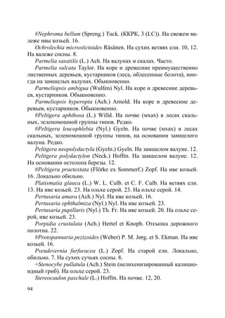 94
#Nephroma bellum (Spreng.) Tuck. (ККРК, 3 (LC)). На свежем ва-
леже ивы козьей. 16.
Ochrolechia microstictoides Räsänen. На сухих ветвях ели. 10, 12.
На валеже сосны. 8.
Parmelia saxatilis (L.) Ach. На валунах и скалах. Часто.
Parmelia sulcata Taylor. На коре и древесине преимущественно
лиственных деревьев, кустарников (леса, облесенные болота), ино-
гда на замшелых валунах. Обыкновенно.
Parmeliopsis ambigua (Wulfen) Nyl. На коре и древесине деревь-
ев, кустарников. Обыкновенно.
Parmeliopsis hyperopta (Ach.) Arnold. На коре и древесине де-
ревьев, кустарников. Обыкновенно.
#Peltigera aphthosa (L.) Willd. На почве (мхах) в лесах скаль-
ных, зеленомошной группы типов. Редко.
#Peltigera leucophlebia (Nyl.) Gyeln. На почве (мхах) в лесах
скальных, зеленомошной группы типов, на основании замшелого
валуна. Редко.
Peltigera neopolydactyla (Gyeln.) Gyeln. На замшелом валуне. 12.
Peltigera polydactylon (Neck.) Hoffm. На замшелом валуне. 12.
На основании остолопа березы. 12.
#Peltigera praetextata (Flörke ex Sommerf.) Zopf. На иве козьей.
16. Локально обильно.
Platismatia glauca (L.) W. L. Culb. et C. F. Culb. На ветвях ели.
13. На иве козьей. 23. На ольхе серой. 23. На ольхе серой. 14.
Pertusaria amara (Ach.) Nyl. На иве козьей. 16.
Pertusaria ophthalmiza (Nyl.) Nyl. На иве козьей. 23.
Pertusaria pupillaris (Nyl.) Th. Fr. На иве козьей. 20. На ольхе се-
рой, иве козьей. 23.
Porpidia crustulata (Ach.) Hertel et Knoph. Отсыпка дорожного
полотна. 22.
#Protopannaria pezizoides (Weber) P. M. Jørg. et S. Ekman. На иве
козьей. 16.
Pseudevernia furfuracea (L.) Zopf. На старой ели. Локально,
обильно. 7. На сухих сучьях сосны. 8.
+Stenocybe pullatula (Ach.) Stein (нелихенизированный калицио-
идный гриб). На ольхе серой. 23.
Stereocaulon paschale (L.) Hoffm. На почве. 12, 20.
Copyright ОАО «ЦКБ «БИБКОМ» & ООО «Aгентство Kнига-Cервис»
 