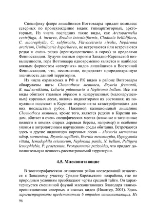 96
Специфику флоре лишайников Воттоваары придает комплекс
северных по происхождению видов: гипоарктогорных, аркто-
горных. Из числа последних такие виды, как Arctoparmelia
centrifuga, A. incurva, Brodoa intestiniformis, Cladonia bellidiflora,
C. macrophylla, C. subfurcata, Flavocetraria nivalis, Nephroma
arcticum, Umbilicaria hyperborea, не встречаются или встречаются
редко и очень редко (преимущественно в горах) за пределами
Фенноскандии. Будучи южным отрогом Западно-Карельской воз-
вышенности, гора Воттоваара одновременно является и наиболее
южным форпостом «северных» видов лишайников в Восточной
Фенноскандии, что, несомненно, определяет природоохранную
значимость данной территории.
Из числа охраняемых в РФ и РК видов в районе Воттоваары
обнаружены пять: Chaenotheca stemonea, Bryoria fremontii,
B. nadvornikiana, Lobaria pulmonaria и Nephroma bellum. Все эти
виды обитают главным образом в ненарушенных (малонарушен-
ных) коренных лесах, являясь индикаторами их состояния; их по-
пуляции подлежат в Карелии охране из-за катастрофических для
них последствий рубок. Накипной калициоидный лишайник
Chaenotheca stemonea, кроме того, является редким в Карелии ви-
дом, обитает в очень специфических местах (влажные и затененные
полости в комлях старых деревьев березы, например) и особенно
уязвим к антропогенным нарушениям среды обитания. Встречаются
здесь и другие индикаторы коренных лесов – Alectoria sarmentosa
subsp. sarmentosa, Bryoria capillaris, Evernia mesomorpha, Hypogymnia
vittata, Icmadophila ericetorum, Nephroma parile, N. bellum, Peltigera
leucophlebia, P. praetextata, Protopannaria pezizoides, что придает до-
полнительную ценность рассматриваемой территории.
4.5. Млекопитающие
В зоогеографическом отношении район исследований относит-
ся к Западному участку Средне-Карельского подрайона, где по
природным условиям преобладают черты средней тайги. Он харак-
теризуется смешанной фауной млекопитающих благодаря взаимо-
проникновению северных и южных видов (Ивантер, 2001). Здесь
зарегистрированы представители 6 отрядов млекопитающих. Из
Copyright ОАО «ЦКБ «БИБКОМ» & ООО «Aгентство Kнига-Cервис»
 