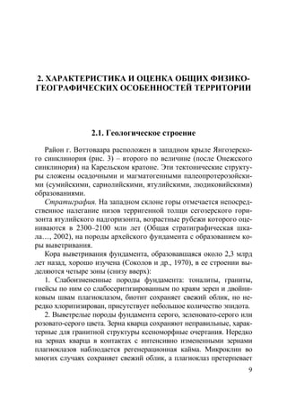 9
2. ХАРАКТЕРИСТИКА И ОЦЕНКА ОБЩИХ ФИЗИКО-
ГЕОГРАФИЧЕСКИХ ОСОБЕННОСТЕЙ ТЕРРИТОРИИ
2.1. Геологическое строение
Район г. Воттоваара расположен в западном крыле Янгозерско-
го синклинория (рис. 3) – второго по величине (после Онежского
синклинория) на Карельском кратоне. Эти тектонические структу-
ры сложены осадочными и магматогенными палеопротерозойски-
ми (сумийскими, сариолийскими, ятулийскими, людиковийскими)
образованиями.
Стратиграфия. На западном склоне горы отмечается непосред-
ственное налегание низов терригенной толщи сегозерского гори-
зонта ятулийского надгоризонта, возрастные рубежи которого оце-
ниваются в 2300–2100 млн лет (Общая стратиграфическая шка-
ла…, 2002), на породы архейского фундамента с образованием ко-
ры выветривания.
Кора выветривания фундамента, образовавшаяся около 2,3 млрд
лет назад, хорошо изучена (Соколов и др., 1970), в ее строении вы-
деляются четыре зоны (снизу вверх):
1. Слабоизмененные породы фундамента: тоналиты, граниты,
гнейсы по ним со слабосеритизированным по краям зерен и двойни-
ковым швам плагиоклазом, биотит сохраняет свежий облик, но не-
редко хлоритизирован, присутствует небольшое количество эпидота.
2. Выветрелые породы фундамента серого, зеленовато-серого или
розовато-серого цвета. Зерна кварца сохраняют неправильные, харак-
терные для гранитной структуры ксеноморфные очертания. Нередко
на зернах кварца в контактах с интенсивно измененными зернами
плагиоклазов наблюдается регенерационная кайма. Микроклин во
многих случаях сохраняет свежий облик, а плагиоклаз претерпевает
Copyright ОАО «ЦКБ «БИБКОМ» & ООО «Aгентство Kнига-Cервис»
 