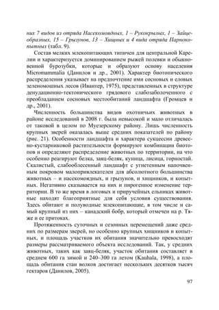 97
них 7 видов из отряда Насекомоядных, 1 – Рукокрылых, 1 – Зайце-
образных, 15 – Грызунов, 13 – Хищных и 4 вида отряда Парноко-
пытных (табл. 9).
Состав мелких млекопитающих типичен для центральной Каре-
лии и характеризуется доминированием рыжей полевки и обыкно-
венной бурозубки, которые и образуют основу населения
Micromammalia (Данилов и др., 2001). Характер биотопического
распределения указывает на предпочтение ими сосновых и еловых
зеленомошных лесов (Ивантер, 1975), представленных в структуре
денудационно-тектонического грядового слабозаболоченного с
преобладанием сосновых местообитаний ландшафта (Громцев и
др., 2001).
Численность большинства видов охотничьих животных в
районе исследований в 2008 г. была невысокой и мало отличалась
от таковой в целом по Муезерскому району. Лишь численность
крупных зверей оказалась выше средних показателей по району
(рис. 21). Особенности ландшафта и характера сукцессии древес-
но-кустарниковой растительности формируют комбинации биото-
пов и определяют распределение животных по территории, на что
особенно реагируют белка, заяц-беляк, куница, лисица, горностай.
Скалистый, слабооблесенный ландшафт с угнетенным напочвен-
ным покровом малопривлекателен для абсолютного большинства
животных – и насекомоядных, и грызунов, и хищников, и копыт-
ных. Негативно сказывается на них и пирогенное изменение тер-
ритории. В то же время в логовых и приручейных ельниках живот-
ные находят благоприятные для себя условия существования.
Здесь обитают и полуводные млекопитающие, в том числе и са-
мый крупный из них – канадский бобр, который отмечен на р. Тя-
же и ее притоках.
Протяженность суточных и сезонных перемещений даже сред-
них по размерам зверей, но особенно крупных хищников и копыт-
ных, и площадь участков их обитания значительно превосходят
размеры рассматриваемого объекта исследований. Так, у средних
животных, таких как заяц-беляк, участок обитания составляет в
среднем 600 га зимой и 240–300 га летом (Kauhala, 1998), а пло-
щадь обитания стаи волков достигает нескольких десятков тысяч
гектаров (Данилов, 2005).
Copyright ОАО «ЦКБ «БИБКОМ» & ООО «Aгентство Kнига-Cервис»
 