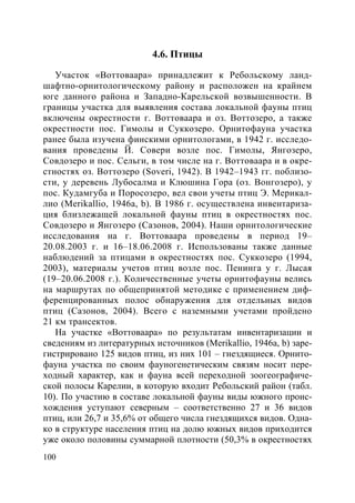 100
4.6. Птицы
Участок «Воттоваара» принадлежит к Ребольскому ланд-
шафтно-орнитологическому району и расположен на крайнем
юге данного района и Западно-Карельской возвышенности. В
границы участка для выявления состава локальной фауны птиц
включены окрестности г. Воттоваара и оз. Воттозеро, а также
окрестности пос. Гимолы и Суккозеро. Орнитофауна участка
ранее была изучена финскими орнитологами, в 1942 г. исследо-
вания проведены Й. Совери возле пос. Гимолы, Янгозеро,
Совдозеро и пос. Сельги, в том числе на г. Воттоваара и в окре-
стностях оз. Воттозеро (Soveri, 1942). В 1942–1943 гг. поблизо-
сти, у деревень Лубосалма и Клюшина Гора (оз. Вонгозеро), у
пос. Кудамгуба и Поросозеро, вел свои учеты птиц Э. Мерикал-
лио (Merikallio, 1946a, b). В 1986 г. осуществлена инвентариза-
ция близлежащей локальной фауны птиц в окрестностях пос.
Совдозеро и Янгозеро (Сазонов, 2004). Наши орнитологические
исследования на г. Воттоваара проведены в период 19–
20.08.2003 г. и 16–18.06.2008 г. Использованы также данные
наблюдений за птицами в окрестностях пос. Суккозеро (1994,
2003), материалы учетов птиц возле пос. Пенинга у г. Лысая
(19–20.06.2008 г.). Количественные учеты орнитофауны велись
на маршрутах по общепринятой методике с применением диф-
ференцированных полос обнаружения для отдельных видов
птиц (Сазонов, 2004). Всего с наземными учетами пройдено
21 км трансектов.
На участке «Воттоваара» по результатам инвентаризации и
сведениям из литературных источников (Merikallio, 1946а, b) заре-
гистрировано 125 видов птиц, из них 101 – гнездящиеся. Орнито-
фауна участка по своим фауногенетическим связям носит пере-
ходный характер, как и фауна всей переходной зоогеографиче-
ской полосы Карелии, в которую входит Ребольский район (табл.
10). По участию в составе локальной фауны виды южного проис-
хождения уступают северным – соответственно 27 и 36 видов
птиц, или 26,7 и 35,6% от общего числа гнездящихся видов. Одна-
ко в структуре населения птиц на долю южных видов приходится
уже около половины суммарной плотности (50,3% в окрестностях
Copyright ОАО «ЦКБ «БИБКОМ» & ООО «Aгентство Kнига-Cервис»
 