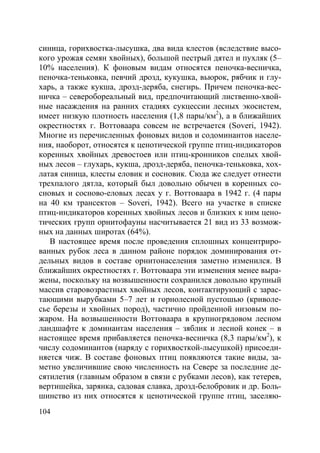 104
синица, горихвостка-лысушка, два вида клестов (вследствие высо-
кого урожая семян хвойных), большой пестрый дятел и пухляк (5–
10% населения). К фоновым видам относятся пеночка-весничка,
пеночка-теньковка, певчий дрозд, кукушка, вьюрок, рябчик и глу-
харь, а также кукша, дрозд-деряба, снегирь. Причем пеночка-вес-
ничка – северобореальный вид, предпочитающий лиственно-хвой-
ные насаждения на ранних стадиях сукцессии лесных экосистем,
имеет низкую плотность населения (1,8 пары/км2
), а в ближайших
окрестностях г. Воттоваара совсем не встречается (Soveri, 1942).
Многие из перечисленных фоновых видов и содоминантов населе-
ния, наоборот, относятся к ценотической группе птиц-индикаторов
коренных хвойных древостоев или птиц-кронников спелых хвой-
ных лесов – глухарь, кукша, дрозд-деряба, пеночка-теньковка, хох-
латая синица, клесты еловик и сосновик. Сюда же следует отнести
трехпалого дятла, который был довольно обычен в коренных со-
сновых и сосново-еловых лесах у г. Воттоваара в 1942 г. (4 пары
на 40 км трансектов – Soveri, 1942). Всего на участке в списке
птиц-индикаторов коренных хвойных лесов и близких к ним цено-
тических групп орнитофауны насчитывается 21 вид из 33 возмож-
ных на данных широтах (64%).
В настоящее время после проведения сплошных концентриро-
ванных рубок леса в данном районе порядок доминирования от-
дельных видов в составе орнитонаселения заметно изменился. В
ближайших окрестностях г. Воттоваара эти изменения менее выра-
жены, поскольку на возвышенности сохранился довольно крупный
массив старовозрастных хвойных лесов, контактирующий с зарас-
тающими вырубками 5–7 лет и горнолесной пустошью (криволе-
сье березы и хвойных пород), частично пройденной низовым по-
жаром. На возвышенности Воттоваара в крупногрядовом лесном
ландшафте к доминантам населения – зяблик и лесной конек – в
настоящее время прибавляется пеночка-весничка (8,3 пары/км2
), к
числу содоминантов (наряду с горихвосткой-лысушкой) присоеди-
няется чиж. В составе фоновых птиц появляются такие виды, за-
метно увеличившие свою численность на Севере за последние де-
сятилетия (главным образом в связи с рубками лесов), как тетерев,
вертишейка, зарянка, садовая славка, дрозд-белобровик и др. Боль-
шинство из них относятся к ценотической группе птиц, заселяю-
Copyright ОАО «ЦКБ «БИБКОМ» & ООО «Aгентство Kнига-Cервис»
 
