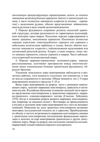 10
постепенную прогрессирующую серицитизацию, вплоть до полного
замещения мелкочешуйчатым серицитом. Биотит в значительной сте-
пени, а часто полностью замещается хлоритом (а позднее – серици-
том) с выделением рудных, обычно представленных лейкоксеном,
иногда рутилом в виде тонкой сагенитовой решетки.
3. Породы фундамента сохраняют реликты скелетной гранит-
ной структуры, которая распознается по характерным ксеноморф-
ным контурам зерен кварца. Последние нередко корродированы и
имеют трещины, заполненные серицитом. Плагиоклаз полностью
замещен агрегатами тонкочешуйчатого серицита или серицита с
небольшим количеством карбоната и талька. Биотит обычно пол-
ностью замещается хлоритом с лейкоксеновыми выделениями или
сагенитовой решеткой рутила. Хлорит, в свою очередь, очень час-
то замещен серицитом, смесью серицита и кварца. Часто наблюда-
ется вторичный мелкомозаичный кварц.
4. Породы кварцево-серицитовые зеленовато-серые, нередко
рассланцованные, залечивают пространство между многочислен-
ными менее измененными блоками гранитоидов фундамента, об-
разуют брекчию.
Указанная зональность коры выветривания наблюдается в раз-
личных районах, хотя мощность отдельных зон изменяется, и они
не всегда сохраняются от размыва. Общая мощность зон 2–4 коры
выветривания меняется в пределах 5–25 м.
Выше коры выветривания по разрезу, часто с размывом нижеле-
жащих пород, залегают кварцевые конгломераты, гравелиты и песча-
ники ятулия. Ятулийские базальные отложения западной части крато-
на представлены конгломератами и гравелитами кварцевого, кварце-
во-гранитного, сланцево-кварцевого состава (Соколов, Хейсканен,
1972). Когда в основании разреза развиты кварцевые конгломераты,
как, например, на западном склоне г. Воттоваара, их принадлежность
к ятулию и залегание ниже коры выветривания ни у кого не вызывает
сомнений. Появление же здесь гранитных конгломератов заставляет
некоторых исследователей относить их к сариолию. Преобладающие
по объему и частоте встречаемости кварцевые конгломераты связаны
с гранитными конгломератами постепенными фациальными перехо-
дами и залегают на коре выветривания гранитоидов и других дояту-
лийских пород. Вверх по разрезу они постепенно сменяются песчано-
кварцитовой толщей нижнесегозерского подгоризонта.
Copyright ОАО «ЦКБ «БИБКОМ» & ООО «Aгентство Kнига-Cервис»
 