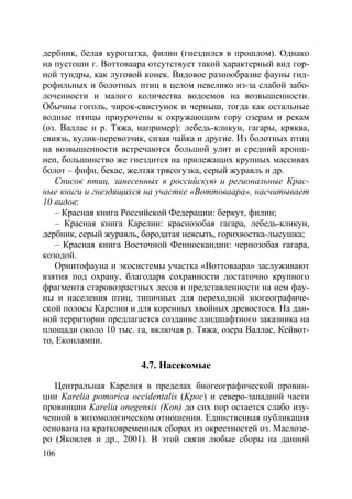 106
дербник, белая куропатка, филин (гнездился в прошлом). Однако
на пустоши г. Воттоваара отсутствует такой характерный вид гор-
ной тундры, как луговой конек. Видовое разнообразие фауны гид-
рофильных и болотных птиц в целом невелико из-за слабой забо-
лоченности и малого количества водоемов на возвышенности.
Обычны гоголь, чирок-свистунок и черныш, тогда как остальные
водные птицы приурочены к окружающим гору озерам и рекам
(оз. Валлас и р. Тяжа, например): лебедь-кликун, гагары, кряква,
свиязь, кулик-перевозчик, сизая чайка и другие. Из болотных птиц
на возвышенности встречаются большой улит и средний кронш-
неп, большинство же гнездится на прилежащих крупных массивах
болот – фифи, бекас, желтая трясогузка, серый журавль и др.
Список птиц, занесенных в российскую и региональные Крас-
ные книги и гнездящихся на участке «Воттоваара», насчитывает
10 видов:
– Красная книга Российской Федерации: беркут, филин;
– Красная книга Карелии: краснозобая гагара, лебедь-кликун,
дербник, серый журавль, бородатая неясыть, горихвостка-лысушка;
– Красная книга Восточной Фенноскандии: чернозобая гагара,
козодой.
Орнитофауна и экосистемы участка «Воттоваара» заслуживают
взятия под охрану, благодаря сохранности достаточно крупного
фрагмента старовозрастных лесов и представленности на нем фау-
ны и населения птиц, типичных для переходной зоогеографиче-
ской полосы Карелии и для коренных хвойных древостоев. На дан-
ной территории предлагается создание ландшафтного заказника на
площади около 10 тыс. га, включая р. Тяжа, озера Валлас, Кейвот-
то, Еконлампи.
4.7. Насекомые
Центральная Карелия в пределах биогеографической провин-
ции Karelia pomorica occidentalis (Kpoc) и северо-западной части
провинции Karelia onegensis (Kon) до сих пор остается слабо изу-
ченной в энтомологическом отношении. Единственная публикация
основана на кратковременных сборах из окрестностей оз. Маслозе-
ро (Яковлев и др., 2001). В этой связи любые сборы на данной
Copyright ОАО «ЦКБ «БИБКОМ» & ООО «Aгентство Kнига-Cервис»
 