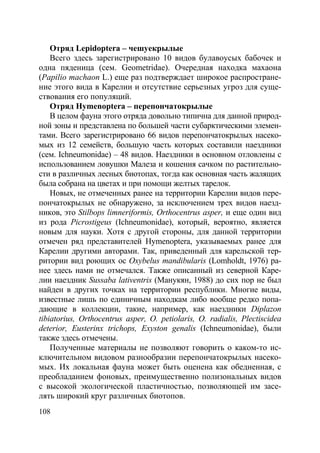 108
Отряд Lepidoptera – чешуекрылые
Всего здесь зарегистрировано 10 видов булавоусых бабочек и
одна пяденица (сем. Geometridae). Очередная находка махаона
(Papilio machaon L.) еще раз подтверждает широкое распростране-
ние этого вида в Карелии и отсутствие серьезных угроз для суще-
ствования его популяций.
Отряд Hymenoptera – перепончатокрылые
В целом фауна этого отряда довольно типична для данной природ-
ной зоны и представлена по большей части субарктическими элемен-
тами. Всего зарегистрировано 66 видов перепончатокрылых насеко-
мых из 12 семейств, большую часть которых составили наездники
(сем. Ichneumonidae) – 48 видов. Наездники в основном отловлены с
использованием ловушки Малеза и кошения сачком по растительно-
сти в различных лесных биотопах, тогда как основная часть жалящих
была собрана на цветах и при помощи желтых тарелок.
Новых, не отмеченных ранее на территории Карелии видов пере-
пончатокрылых не обнаружено, за исключением трех видов наезд-
ников, это Stilbops limneriformis, Orthocentrus asper, и еще один вид
из рода Picrostigeus (Ichneumonidae), который, вероятно, является
новым для науки. Хотя с другой стороны, для данной территории
отмечен ряд представителей Hymenoptera, указываемых ранее для
Карелии другими авторами. Так, приведенный для карельской тер-
ритории вид роющих ос Oxybelus mandibularis (Lomholdt, 1976) ра-
нее здесь нами не отмечался. Также описанный из северной Каре-
лии наездник Sussaba lativentris (Манукян, 1988) до сих пор не был
найден в других точках на территории республики. Многие виды,
известные лишь по единичным находкам либо вообще редко попа-
дающие в коллекции, такие, например, как наездники Diplazon
tibiatorius, Orthocentrus asper, O. petiolaris, O. radialis, Plectiscidea
deterior, Eusterinx trichops, Exyston genalis (Ichneumonidae), были
также здесь отмечены.
Полученные материалы не позволяют говорить о каком-то ис-
ключительном видовом разнообразии перепончатокрылых насеко-
мых. Их локальная фауна может быть оценена как обедненная, с
преобладанием фоновых, преимущественно полизональных видов
с высокой экологической пластичностью, позволяющей им засе-
лять широкий круг различных биотопов.
Copyright ОАО «ЦКБ «БИБКОМ» & ООО «Aгентство Kнига-Cервис»
 
