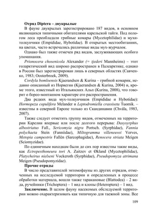 109
Отряд Diptera – двукрылые
В фауне двукрылых зарегистрировано 187 видов, в основном
являющихся типичными обитателями карельской тайги. Под поло-
гом леса преобладали грибные комары (Mycetophilidae) и мухи-
толкунчики (Empididae, Hybotidae). В открытых местообитаниях,
на цветах, часто встречались различные виды мух-журчалок.
Однако был также отмечен ряд видов, заслуживающих особого
упоминания.
Prionocera chosenicola Alexander (= tjederi Mannheims) – этот
голарктический вид широко распространен в Палеарктике, однако
в России был зарегистрирован лишь в северных областях (Савчен-
ко, 1983; Oosterbroek, 2009).
Cordyla bomloensis Kjaerandsen & Kurina – грибной комарик, не-
давно описанный из Норвегии (Kjaerandsen & Kurina, 2004) и, кро-
ме этого, известный из Итальянских Альп (Kurina, 2008), что гово-
рит о борео-монтанном характере его распространения.
Два редких вида мух-толкунчиков (Empididae и Hybotidae):
Hormopeza copulifera Melander и Leptodromiella crassiseta Tuomik. –
известны в северной Европе только из Скандинавии (Chvála, 1983,
2007).
Также следует отметить группу видов, отмеченных на террито-
рии Карелии впервые или после долгого перерыва: Dasysyrphus
albostriatus Fall., Sericomyia nigra Portsch. (Syrphidae), Fannia
polychaeta Stein (Fanniidae), Miltogramma villeneuvei Verves,
Metopia campestris Fallén (Sarcophagidae), Renocera striata Meigen
(Sciomyzidae).
По единичным находкам были до сих пор известны такие виды,
как Ectrepesthoneura tori A. Zaitzev et Økland (Mycetophilidae),
Platycheirus nielseni Vockeroth (Syrphidae), Pseudopomyza atrimana
Meigen (Pseudopomyzidae).
Прочие отряды
В число представителей энтомофауны из других отрядов, отме-
ченных на исследуемой территории и определенных в процессе
обработки материала, вошли также таракановые (Blattodea) – 2 ви-
да, ручейники (Trichoptera) – 1 вид и клопы (Heteroptera) – 1 вид.
Заключение. В целом фауну насекомых обследуемой террито-
рии можно охарактеризовать как типичную для таежной зоны. Все
Copyright ОАО «ЦКБ «БИБКОМ» & ООО «Aгентство Kнига-Cервис»
 