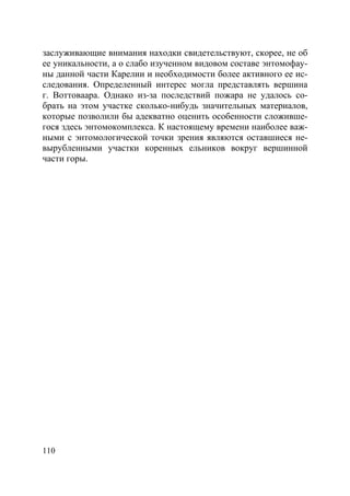 110
заслуживающие внимания находки свидетельствуют, скорее, не об
ее уникальности, а о слабо изученном видовом составе энтомофау-
ны данной части Карелии и необходимости более активного ее ис-
следования. Определенный интерес могла представлять вершина
г. Воттоваара. Однако из-за последствий пожара не удалось со-
брать на этом участке сколько-нибудь значительных материалов,
которые позволили бы адекватно оценить особенности сложивше-
гося здесь энтомокомплекса. К настоящему времени наиболее важ-
ными с энтомологической точки зрения являются оставшиеся не-
вырубленными участки коренных ельников вокруг вершинной
части горы.
Copyright ОАО «ЦКБ «БИБКОМ» & ООО «Aгентство Kнига-Cервис»
 