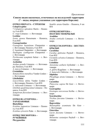 111
Приложение
Список видов насекомых, отмеченных на исследуемой территории
(* – виды, впервые указанные для территории Карелии)
ОТРЯД ODONATA – СТРЕКОЗЫ
Calopterygidae
? Calopteryx splendens Harris – Пенин-
га, 8 км ЮЗ
C. virgo Linnaeus – г. Воттоваара
Lestidae
Lestes sponsa Hansemann – Пенинга,
8 км ЮЗ
Coenagrionidae
Coenagrion hastulatum Charpentier –
г. Воттоваара; Пенинга, 8 км ЮЗ
C. lunulatum Charpentier – г. Воттоваара
Enallagma cyathigerum Charpentier –
г. Воттоваара
Pyrrhosoma nymphula Sulzer – г. Вот-
товаара
Aeshnidae
Aeshna grandis Linnaeus – г. Воттоваа-
ра; Пенинга, 8 км ЮЗ
A. juncea Linnaeus – г. Воттоваара
Corduliidae
Somatochlora metallica Vander Linden –
г. Воттоваара
Libellulidae
Leucorrhinia dubia Vander Linden –
г. Воттоваара; Пенинга, 8 км ЮЗ
L. rubicunda Linnaeus – г. Воттоваара
Libellula quadrimaculata Linnaeus – Пе-
нинга, 8 км ЮЗ
Sympetrum flaveolum Linnaeus – г. Вот-
товаара
ОТРЯД BLATTOPTERA –
ТАРАКАНОВЫЕ
Blattellidae
Ectobius lapponicus Linnaeus – Пенин-
га, 8 км ЮЗ
Ectobius sylvestris Poda – г. Воттоваара
ОТРЯД TRICHOPTERA –
РУЧЕЙНИКИ
Phryganeidae
Semblis atrata Gmelin – Пенинга, 8 км
ЮЗ
ОТРЯД HEMIPTERA –
ПОЛУЖЕСТКОКРЫЛЫЕ
Aradidae
Aradus corticalis Linnaeus – г. Вотто-
ваара
ОТРЯД COLEOPTERA – ЖЕСТКО-
КРЫЛЫЕ
Carabidae
Carabus glabratus Paykull – Пенинга,
8 км ЮЗ
Cicindela sylvatica Linnaeus – Пенинга,
8 км ЮЗ
Leiodidae
Anisotoma axillaris Gyllenhal – г. Вот-
товаара
A. glabra Kugelann – г. Воттоваара
A. humeralis Fabricius – г. Воттоваара
Silphidae
Phosphuga atrata Linnaeus – г. Вотто-
ваара
Lucanidae
Platycerus caprea De Geer – г. Вотто-
ваара
Geotrupidae
Geotrupes stercorosus Scriba – г. Вотто-
ваара
Scarabaeidae
Trichius fasciatus Linnaeus – г. Вотто-
ваара
Buprestidae
Melanophila acuminata De Geer –
г. Воттоваара
Elateridae
Lacon fasciatus Linnaeus – г. Вотто-
ваара
Melanotus castanipes Paykull – г. Вот-
товаара
Copyright ОАО «ЦКБ «БИБКОМ» & ООО «Aгентство Kнига-Cервис»
 