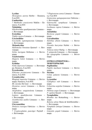 112
Lycidae
Dictyoptera aurora Herbst – Пенинга,
8 км ЮЗ
Cantharidae
? Malthodes crassicornis Maklin – Пе-
нинга, 8 км ЮЗ
Nitidulidae
Glischrochilus quadripunctatus Linnaeus –
г. Воттоваара
Erotylidae
Triplax russica Linnaeus – г. Воттоваара
Coccinellidae
Coccinella septempunctata Linnaeus –
г. Воттоваара
Melandryidae
Hallomenus binotatus Quensel – г. Вот-
товаара
Xylita laevigata Hellenius – г. Вотто-
ваара
Tenebrionidae
Diaperis boleti Linnaeus – г. Вотто-
ваара
Pythidae
Pytho depressus Linnaeus – г. Воттоваа-
ра; Пенинга, 8 км ЮЗ
Pyrochroidae
Schizotus pectinicornis Linnaeus – Пе-
нинга, 8 км ЮЗ
Cerambycidae
Rhagium inquisitor Linnaeus – г. Вотто-
ваара; Пенинга, 8 км ЮЗ
Rh. mordax De Geer – г. Воттоваара
Oxymirus cursor Linnaeus – г. Вотто-
ваара
Anoplodera sanguinolenta Linnaeus –
г. Воттоваара
Leptura quadrifasciata Linnaeus –
г. Воттоваара
Acanthocinus aedilis Linnaeus – г. Вот-
товаара
Chrysomelidae
Donacia crassipes Fabricius – г. Вотто-
ваара
? Cryptocephalus punctiger Paykull –
г. Воттоваара
? Plagiosterna aenea Linnaeus – Пенин-
га, 8 км ЮЗ
Gonioctena quinquepunctata Fabricius –
г. Воттоваара
Galerucella nymphaeae Linnaeus –
г. Воттоваара
Lochmaea caprea Linnaeus – г. Вотто-
ваара
Attelabidae
Byctiscus populi Linnaeus – г. Вотто-
ваара
Curculionidae
Hylobius abietis Linnaeus – г. Вотто-
ваара
Pissodes harcyniae Herbst – г. Вотто-
ваара
Tomicus minor Hartig – г. Воттоваара
T. piniperda Linnaeus – г. Воттоваара
Ips typographus Linnaeus – г. Вотто-
ваара
ОТРЯД LEPIDOPTERA –
ЧЕШУЕКРЫЛЫЕ
Papilionidae
Papilio machaon Linnaeus – г. Вотто-
ваара
Pieridae
Colias palaeno Linnaeus – г. Вотто-
ваара
Lycaenidae
Callophrys rubi Linnaeus – г. Вотто-
ваара
Celastrina argiolus Linnaeus – г. Вотто-
ваара
Plebeius argus Linnaeus – г. Воттоваара
P. optilete Knoch – г. Воттоваара
Nymphalidae
Brenthis ino Rottemburg – г. Вотто-
ваара
Boloria selene Denis & Schiffermüller –
г. Воттоваара
Nymphalis antiopa Linnaeus – г. Вотто-
ваара
Limenitis populi Linnaeus – г. Вотто-
ваара
Copyright ОАО «ЦКБ «БИБКОМ» & ООО «Aгентство Kнига-Cервис»
 