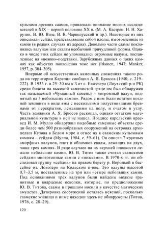 120
культами древних саамов, привлекали внимание многих исследо-
вателей в XIX – первой половине ХХ в. (М. А. Кастрен, Н. Н. Ха-
рузин, В. Ю. Визе, В. В. Чарнолусский и др.). Некоторые из них
описывали сейды, представлявшие собой идолы, изготовленные из
камня (в редких случаях из дерева). Довольно часто саамы покло-
нялись валунам или скалам необычной причудливой формы. Одна-
ко в числе этих сейдов не упоминались огромные валуны, постав-
ленные на «ножки»-подставки. Зарубежных данных о таких кам-
нях как объектах поклонения тоже нет (Itkonen, 1947; Manker,
1957, p. 304–305).
Впервые об искусственных каменных сложениях такого ро-
да на территории Карелии сообщил А. Я. Брюсов (1940, с. 219–
222). В 1933 г. в 25–30 км к З от с. Евжезеро (Лоухский р-н РК)
среди болота на высокой каменистой гряде им был обнаружен
так называемый «Чуманный камень» – «огромный валун, под-
нятый на 3 небольших камня». Рядом с ним были остатки позд-
ней землянки в виде ямы с несколькими полусгнившими брев-
нами от перекрытия, лежавшими на полу, и очагом в углу.
Часть землянки А. Я. Брюсов раскопал, однако остатков мате-
риальной культуры в ней не нашел. Позднее карельский крае-
вед И. М. Мулло обнаружил подобные каменные объекты сре-
ди более чем 500 разнообразных сооружений на островах архи-
пелага Кузова в Белом море и отнес их к саамским культовым
камням – сейдам (Мулло, 1984, с. 59–61). Он описал 7 крупных
аморфных валунов, плит и обломков скалы, лежащих на двух,
чаще трех камнях. В ряде случаев на их верхней плоскости ле-
жали небольшие камни. Ю. В. Титов также считал саамскими
сейдами многотонные камни с «ножками». В 1970-х гг. он об-
следовал группу «сейдов» на правом берегу р. Вороньей в бас-
сейне оз. Ловозеро на Кольском п-ове. Это валуны высотой
0,7–3,5 м, поставленные на три или четыре небольших камня.
Под основаниями трех валунов были найдены мелкие гра-
нитные и кварцевые осколки, которые, по предположению
Ю. В. Титова, саамы в прошлом носили в качестве магических
амулетов. Датировка сооружений осталась неясной, поскольку
саамские жилища и иные находки здесь не обнаружены (Титов,
1976, с. 28–29).
Copyright ОАО «ЦКБ «БИБКОМ» & ООО «Aгентство Kнига-Cервис»
 