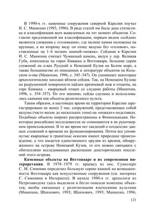 121
В 1990-х гг. каменные сооружения северной Карелии изучал
И. С. Манюхин (1993, 1996). В ряде статей им была дана статисти-
ка и классификация всех выявленных на тот момент объектов. Со-
гласно предложенной им классификации, первым видом «сейдов»
являются сложения с «головками», где мелкие камни положены на
крупные, а ко второму виду он отнес валуны без «головок», по-
ставленные на 1–6 мелких камней-«ножек». Сейдами в Карелии
И. С. Манюхин считает Чуманный камень, валун у дер. Великая
Губа, комплексы на горах Кивакка и Воттоваара, большие серии
сложений на о-вах Русский и Немецкий Кузов на Белом море, а
также большинство из описанных в литературе объектов на Коль-
ском п-ове (Манюхин, 1996, с. 345–347). Он упоминает некоторые
археологические находки вблизи сейдов. Так, на Немецком Кузове
на разрушенной поверхности найден кремневый нож и отщепы, на
горе Кивакка – кварцевый отщеп со следами работы (Манюхин,
1996, с. 354–357). По его мнению, сейды сделаны и использова-
лись саамами как объекты религиозного культа.
Таким образом, в настоящее время на территории Карелии заре-
гистрировано не менее 2 тыс. сооружений, представляющих собой
валуны (часто весом до нескольких тонн) на «ножках»-подставках.
Подобные объекты широко распространены в Фенноскандии. Не-
которые российские исследователи не сомневаются в их рукотвор-
ном происхождении. В то же время нет сведений о создателях дан-
ных сложений и времени их функционирования. Почти все упомя-
нутые кварцевые и гранитные осколки имеют природное происхо-
ждение, а что касается единственного орудия из кремня, обнару-
женного на острове Немецкий Кузов, то его можно связывать с
обитателями исследованных раскопками доисторических поселе-
ний этого острова.
Каменные объекты на Воттовааре и их современная ин-
терпретация. В 1978–1979 гг. краевед из пос. Суккозеро
С. М. Симонян определил большую серию камней на возвышен-
ности Воттоваара как искусственные сооружения (см. материал
С. Симоняна в Интернете). В начале 1990-х гг. археологи из
Петрозаводска здесь выделили и бегло описали комплекс объек-
тов, якобы связанных с религиозными языческими культами
(Манюхин, Шахнович, 1993; Шахнович, 1993; Манюхин, 1996,
Copyright ОАО «ЦКБ «БИБКОМ» & ООО «Aгентство Kнига-Cервис»
 