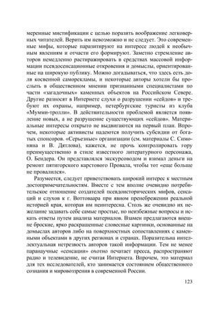 123
меренные мистификации с целью поразить воображение легковер-
ных читателей. Верить им невозможно и не следует. Это современ-
ные мифы, которые паразитируют на интересе людей к необыч-
ным явлениям и отчасти его формируют. Заметно стремление ав-
торов немедленно растиражировать в средствах массовой инфор-
мации псевдосенсационные откровения и домыслы, ориентирован-
ные на широкую публику. Можно догадываться, что здесь есть до-
ля косвенной саморекламы, и некоторые авторы хотели бы про-
слыть в общественном мнении признанными специалистами по
части «загадочных» каменных объектов на Российском Севере.
Другие разносят в Интернете слухи о разрушении «сейдов» и тре-
буют их охраны, например, петербургские туристы из клуба
«Мумми-тролли». В действительности проблемой является появ-
ление новых, а не разрушение существующих «сейдов». Матери-
альные интересы открыто не выдвигаются на первый план. Впро-
чем, некоторые активисты надеются получить субсидии от бога-
тых спонсоров. «Серьезные» организации (см. материалы С. Симо-
няна и В. Дятлова), кажется, не прочь контролировать гору
преимущественно в стиле известного литературного персонажа,
О. Бендера. Он представлялся экскурсоводом и взимал деньги на
ремонт пятигорского карстового Провала, чтобы тот «еще больше
не провалился».
Разумеется, следует приветствовать широкий интерес к местным
достопримечательностям. Вместе с тем вполне очевидно потреби-
тельское отношение создателей псевдоисторических мифов, сенса-
ций и слухов к г. Воттоваара при явном пренебрежении реальной
историей края, которая им неинтересна. Столь же очевидно их не-
желание задавать себе самые простые, но неизбежные вопросы и ис-
кать ответы путем анализа материалов. Взамен предлагаются внеш-
не броские, ярко раскрашенные словесные картинки, основанные на
домыслах авторов либо на поверхностных сопоставлениях с камен-
ными объектами в других регионах и странах. Поразительна интел-
лектуальная нетрезвость авторов такой информации. Тем не менее
паранаучные «сенсации» охотно печатает пресса, распространяют
радио и телевидение, не считая Интернета. Впрочем, это материал
для тех исследователей, кто занимается состоянием общественного
сознания и мировоззрения в современной России.
Copyright ОАО «ЦКБ «БИБКОМ» & ООО «Aгентство Kнига-Cервис»
 