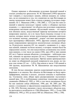 124
Однако вернемся к обоснованию культовых функций камней в
статьях упомянутых археологов. М. М. Шахнович (1993) предпочи-
тает говорить о «культовых» камнях, избегая называть их «сейда-
ми», но не сомневается в том, что «памятник на горе Воттоваара по
своему назначению может быть отнесен к разряду культовых соору-
жений». И. С. Манюхин (1996, с. 350; 2003, с. 127) уже без тени со-
мнений и кавычек использует термин «сейд» в обзорных научных
изданиях, т. е. представляет эти объекты как культовые сооружения,
возведенные местными саамами. «Культовый» камень – это «валун
или обломок скалы, искусственный характер вычленения которого
непреложно заметен», но к их числу были отнесены «только те не-
многие, которые имели четкие искусственные признаки деятельно-
сти человека: наличие „наверший“, „ножек“ или явно преднамерен-
ную группировку» (Шахнович, 1993). Другими словами, рукотвор-
ными сооружениями признаются исключительно составные объек-
ты. В результате выделен 431 экз. камней с «ножками» (т. е. круп-
ных камней, лежащих на более мелких), о которых «можно было бы
определенно сказать, что они искусственно установлены под основ-
ным камнем», в том числе на одном (184), двух (95) и трех камнях
(83 экз.). Гораздо меньше объектов с «головками» – небольших кам-
ней, лежащих на крупных валунах (24 экз.). Упоминаются 9 камен-
ных очагов и «круговых выкладок». Прочие камни преимуществен-
но лежат на обнаженной скальной поверхности или, редко, на тон-
ком слое почвы (32 экз. – 2,4%). Они вошли в число 1148 камней в
166 группах, выделенных М. М. Шахновичем как искусственные
скопления.
В этих беглых описаниях заметен существенный недостаток ин-
формации и ее анализа. Все объекты на Воттовааре не были карто-
графированы, внесены в каталог, детально описаны и опубликова-
ны. Составлена лишь общая карта распространения «культовых»
камней (рис. 23) и опубликованы единичные экземпляры камней с
«ножками» (Shahnoviĉ, 1995, р. 184), в том числе опознанных будто
бы как саамские сейды (Манюхин, 1996, рис. 88; 2003, рис. 30),
камни с «головками» и «фаллическое сооружение» (Shahnoviĉ, 1995,
р. 184, 185). Поэтому сведения о числе «культовых» объектов силь-
но расходятся и колеблются от 1286 (Шахнович, 1993, с. 2) или 1886
(Shahnoviĉ, 1995, p. 181) до около 500 экз. (Манюхин, 1996, с. 350).
Copyright ОАО «ЦКБ «БИБКОМ» & ООО «Aгентство Kнига-Cервис»
 