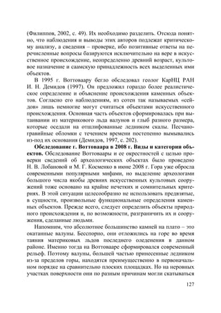 127
(Филиппов, 2002, с. 49). Их необходимо разделить. Отсюда понят-
но, что наблюдения и выводы этих авторов подлежат критическо-
му анализу, а сведения – проверке, ибо позитивные ответы на пе-
речисленные вопросы базируются исключительно на вере в искус-
ственное происхождение, неопределенно древний возраст, культо-
вое назначение и саамскую принадлежность всех выделенных ими
объектов.
В 1995 г. Воттоваару бегло обследовал геолог КарНЦ РАН
И. Н. Демидов (1997). Он предложил гораздо более реалистиче-
ское определение и объяснение происхождения каменных объек-
тов. Согласно его наблюдениям, из сотен так называемых «сей-
дов» лишь немногие могут считаться объектами искусственного
происхождения. Основная часть объектов сформировалась при вы-
таивании из материкового льда валунов и глыб разного размера,
которые оседали на отшлифованные ледником скалы. Песчано-
гравийные обломки с течением времени постепенно вымывались
из-под их основания (Демидов, 1997, с. 202).
Обследование г. Воттоваара в 2008 г. Виды и категории объ-
ектов. Обследование Воттоваары и ее окрестностей с целью про-
верки сведений об археологических объектах было проведено
Н. В. Лобановой и М. Г. Косменко в июне 2008 г. Гора уже обросла
современными популярными мифами, но выделение археологами
большого числа якобы древних искусственных культовых соору-
жений тоже основано на крайне нечетких и сомнительных крите-
риях. В этой ситуации целесообразно не использовать предвзятые,
в сущности, произвольные функциональные определения камен-
ных объектов. Прежде всего, следует определить объекты природ-
ного происхождения и, по возможности, разграничить их и соору-
жения, сделанные людьми.
Напомним, что абсолютное большинство камней на плато – это
окатанные валуны. Бесспорно, они отложились на горе во время
таяния материковых льдов последнего оледенения в данном
районе. Именно тогда на Воттовааре сформировался современный
рельеф. Поэтому валуны, большей частью принесенные ледником
из-за пределов горы, находятся преимущественно в первоначаль-
ном порядке на сравнительно плоских площадках. Но на неровных
участках поверхности они по разным причинам могли скатываться
Copyright ОАО «ЦКБ «БИБКОМ» & ООО «Aгентство Kнига-Cервис»
 