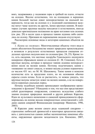 128
вниз, задерживаясь у подножия горы и гребней на плато, отчасти
на склонах. Вполне естественно, что на площадках и вершинах
камни большей частью лежат непосредственно на скальной по-
верхности, тогда как на склонах и у подножий скатившиеся валу-
ны могут чаще залегать на других, менее крупных камнях. В неко-
торых случаях крупные валуны находятся в естественном, иногда
довольно оригинальном положении на краю котловин или склонах
(см. рис. 20) и осели здесь в процессе таяния ледника либо скати-
лись по склону. Признаки их перемещения людьми отсутствуют.
Рассмотрим основные виды и категории каменных объектов на
горе.
1. Камни на «ножках». Многочисленные объекты этого вида в
своем абсолютном большинстве имеют природное происхождение
и возникли в результате естественных процессов смещения от-
дельных крупных валунов вниз по склонам (рис. 24, 25). Кроме то-
го, есть сведения, что местные лесорубы Гимольского лесопункта
намеренно сбрасывали камни со склонов (С. М. Симонян). Есть и
крупные валуны, которые в процессе таяния ледника непосредст-
венно осели на мелкие камни. Поэтому подсчитывать камни с
«ножками» не имеет смысла, и можно весьма условно ограничить-
ся числом 431 экз. по М. М. Шахновичу. Такие камни в немалом
количестве есть за пределами плато, но их основания обычно
скрыты слоем почвы. Если ее расчистить, то можно увидеть, что
крупные валуны зачастую лежат на мелких камнях, а не на поверх-
ности коренных скальных пород.
Почему подобным камням приписывают воображаемое проис-
хождение и функции? Убеждение в том, что все они представляют
собой рукотворные сооружения, сложилось вследствие слабого
знания сходных природных явлений в других районах Карелии.
Идея их культового назначения и саамской принадлежности сфор-
мировалась на основе весьма поверхностных сопоставлений с сей-
дами саамов северной Фенноскандии (например: Манюхин, 1996,
2003).
В Карелии даже возник своего рода «саамский синдром» –
стремление любителей древностей и некоторых археологов связы-
вать с деятельностью саамов любые малопонятные каменные объ-
екты, окруженные ореолом загадочности (см. Косменко, 2007,
Copyright ОАО «ЦКБ «БИБКОМ» & ООО «Aгентство Kнига-Cервис»
 
