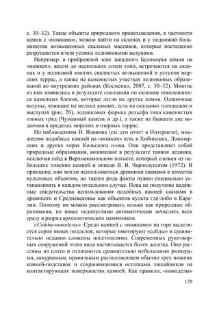 129
с. 30–32). Такие объекты природного происхождения, в частности
камни с «ножками», можно найти на склонах и у подножий боль-
шинства возвышенных скальных массивов, которые постепенно
разрушаются и/или усеяны ледниковыми валунами.
Например, в прибрежной зоне западного Беломорья камни на
«ножках», весом до нескольких сотен тонн, встречаются на скло-
нах и у подножий многих скалистых возвышений и уступов мор-
ских террас, а также на каменистых участках ледниковых образо-
ваний во внутренних районах (Косменко, 2007, с. 30–32). Многие
из них появились в результате сползания по склонам отколовших-
ся каменных блоков, которые легли на другие камни. Одиночные
валуны, лежащие на мелких камнях, есть на скальных площадках и
выступах (рис. 26), ледниковых формах рельефа типа каменистых
озовых гряд (Чуманный камень и др.), а также на бывшем дне во-
доемов в пределах морских и озерных террас.
По наблюдениям И. Вдовина (см. его отчет в Интернете), мно-
жество подобных камней на «ножках» есть в Хибинских, Ловозер-
ских и других горах Кольского п-ова. Они представляют собой
природные образования, возникшие в результате таяния ледника,
исключая сейд в Верхнекаменском погосте, который сложен из не-
больших плоских камней и описан В. В. Чарнолусским (1972). В
принципе, они могли использоваться древними саамами в качестве
культовых объектов, но такого рода факты нужно специально ус-
танавливать в каждом отдельном случае. Пока не получены надеж-
ные свидетельства использования подобных камней саамами в
древности и Средневековье как объектов культа где-либо в Каре-
лии. Поэтому их можно рассматривать только как природные об-
разования, но вовсе недопустимо автоматически зачислять всех
сразу в разряд археологических памятников.
«Сейды-новоделы». Среди камней с «ножками» на горе выделя-
ется серия явных подделок, которые имитируют «сейды» и сравни-
тельно недавно сложены посетителями. Современных рукотвор-
ных сооружений этого вида насчитывается более десятка. Они рас-
сеяны на плато и отличаются сравнительно небольшими размера-
ми, аккуратным, правильным расположением обычно трех нижних
камней-подставок и сохранившимися остатками лишайников на
контактирующих поверхностях камней. Как правило, «новоделы»
Copyright ОАО «ЦКБ «БИБКОМ» & ООО «Aгентство Kнига-Cервис»
 