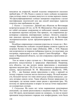 130
находятся на открытой, видной издалека поверхности скальных
гребней (рис. 27–28). Рядом с одним из таких «сейдов» на вершине
горы осталась ямка от недавно вынутого из почвы верхнего камня.
Эти фальсифицированные «сейды» намеренно сооружены с целью
мистификации посетителей или как способ некоторых туристов
отметить свое пребывание на горе.
2. Камни с «головками». Данный вид объектов на Воттовааре
встречается редко (24 экз. по М. М. Шахновичу). Они представля-
ют собой составные сооружения из небольших камней, лежащих
на вершинах крупных валунов. Как правило, это современные ру-
котворные сложения, имитирующие «сейды». Легкость сооруже-
ния довольно крупных конструкций такого рода на Воттовааре
экспериментальным путем продемонстрировал Б. Милешко (см.
выше).
Подобные современные сложения известны не только на г. Вот-
товаара. Множество «сейдов» сходной формы сложили туристы на
островах Кузова в Белом море (Лобанова, 2006, с. 414). Изредка
они встречаются на морском побережье (иногда это подставки для
костровых перекладин) и вдоль дороги Санкт-Петербург – Мур-
манск в Мурманской области, где они сооружены строителями-до-
рожниками.
Тем не менее в ряде случаев на г. Воттоваара трудно внешне
различить искусственные и природные образования. Например,
есть объекты, где два мелких камня прислонены к подножиям
крупных валунов (рис. 29). К их числу относится и «фаллический»
камень, представленный М. М. Шахновичем (Shahnoviĉ, 1995,
р. 185), – два боковых камня прислонены к нему с верхней по
склону стороны и вполне могли скатиться сверху. По всей видимо-
сти, большей частью это тоже своего рода «сейды-новоделы», сде-
лать которые совсем легко. Такие объекты близки природным эк-
земплярам, где мелкие камни лежат рядом с крупными (рис. 30),
поэтому их происхождение и возраст не всегда точно определяют-
ся в конкретных случаях.
3. Скопления. На плато нет четко выраженных рукотворных
скоплений, где камни расположены в видимом порядке. Что каса-
ется 166 групп, включающих камни на «ножках», то они не имеют
признаков искусственного порядка или конфигурации, хотя были
Copyright ОАО «ЦКБ «БИБКОМ» & ООО «Aгентство Kнига-Cервис»
 