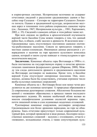 133
в озерно-речных системах. Исторические источники не содержат
отчетливых сведений о расселении средневековых саамов в бас-
сейне озер Селецкое – Сегозеро на территории Селецкого Лопско-
го погоста. Однако в традиционной культуре, антропологии мест-
ных карел и топонимии этого района сохранились саамские черты
(см.: Лескинен, 1967; Материальная культура..., 1981; Хартанович,
2003, с. 35). Сведений о саамских сейдах в этом районе также нет.
При всех скидках на пробелы в археологической изученности
верхней части бассейна Суны можно говорить о том, что данный
район был, в общем, слабо заселен в древности. В железном веке –
Средневековье здесь отсутствовало постоянное саамское охотни-
чье-рыболовецкое население. Совсем не приходится говорить о
местных саамах-оленеводах. Имеющиеся данные расходятся с ут-
верждением о наличии на горе крупного культового комплекса
саамов, который в таком случае повисает в этнокультурном и хро-
нологическом вакууме.
Заключение. Каменные объекты горы Воттоваара в 1990-х гг.
были поставлены на государственную охрану в качестве археоло-
гических памятников федерального уровня (Маркова, 2008). Меж-
ду тем следы деятельности древнего и средневекового населения
на Воттовааре достоверно не выявлены. Кроме того, в бассейне
верхней Суны отсутствуют синхронные поселения. Они, несо-
мненно, должны были бы существовать, учитывая огромное число
якобы культовых каменных сооружений.
Каменные объекты на г. Воттоваара более или менее четко раз-
деляются на две основные категории: 1) природные образования и
2) современные рукотворные сложения. Абсолютное большинство
камней с «ножками» образовались в процессе таяния последнего
материкового ледника. Их внешне необычный облик вызван во
многом специфическими условиями скалистой вершины горы,
почти лишенной почвы и слоя ледниковых осадочных отложений.
Рукотворные каменные сооружения, достоверно датируемые
Средневековьем или более древними периодами, на горе не обна-
ружены. Здесь отчетливо присутствует только современный куль-
турный фон, который проявляется в виде разных, бесспорно искус-
ственных каменных сложений – валунов с «головками», отчасти с
«ножками», кольцевидных очагов, а также сопутствующих куль-
Copyright ОАО «ЦКБ «БИБКОМ» & ООО «Aгентство Kнига-Cервис»
 