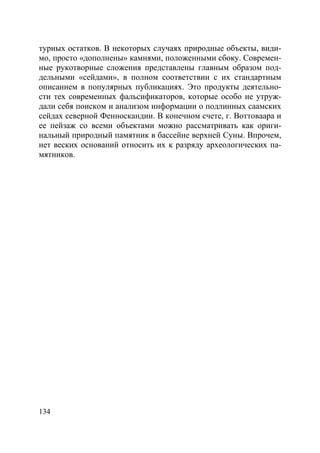 134
турных остатков. В некоторых случаях природные объекты, види-
мо, просто «дополнены» камнями, положенными сбоку. Современ-
ные рукотворные сложения представлены главным образом под-
дельными «сейдами», в полном соответствии с их стандартным
описанием в популярных публикациях. Это продукты деятельно-
сти тех современных фальсификаторов, которые особо не утруж-
дали себя поиском и анализом информации о подлинных саамских
сейдах северной Фенноскандии. В конечном счете, г. Воттоваара и
ее пейзаж со всеми объектами можно рассматривать как ориги-
нальный природный памятник в бассейне верхней Суны. Впрочем,
нет веских оснований относить их к разряду археологических па-
мятников.
Copyright ОАО «ЦКБ «БИБКОМ» & ООО «Aгентство Kнига-Cервис»
 