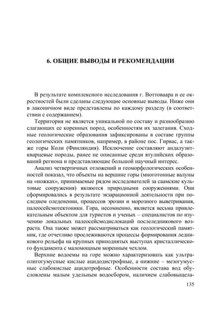 135
6. ОБЩИЕ ВЫВОДЫ И РЕКОМЕНДАЦИИ
В результате комплексного исследования г. Воттоваара и ее ок-
рестностей были сделаны следующие основные выводы. Ниже они
в лаконичном виде представлены по каждому разделу (в соответ-
ствии с содержанием).
Территория не является уникальной по составу и разнообразию
слагающих ее коренных пород, особенностям их залегания. Сход-
ные геологические образования зафиксированы в составе группы
геологических памятников, например, в районе пос. Гирвас, а так-
же горы Коли (Финляндия). Исключение составляют андалузит-
кварцевые породы, ранее не описанные среди ятулийских образо-
ваний региона и представляющие большой научный интерес.
Анализ четвертичных отложений и геоморфологических особен-
ностей показал, что объекты на вершине горы (многотонные валуны
на «ножках», принимаемые рядом исследователей за саамские куль-
товые сооружения) являются природными сооружениями. Они
сформировались в результате экзарационной деятельности при по-
следнем оледенении, процессов эрозии и морозного выветривания,
палеосейсмотектоники. Гора, несомненно, является весьма привле-
кательным объектом для туристов и ученых – специалистов по изу-
чению локальных палеосейсмодислокаций послеледникового воз-
раста. Она также может рассматриваться как геологический памят-
ник, где отчетливо прослеживаются процессы формирования ледни-
кового рельефа на крупных приподнятых выступах кристаллическо-
го фундамента с маломощным моренным чехлом.
Верхние водоемы на горе можно характеризовать как ультра-
олигогумусные кислые ацидодистрофные, а нижние – мезогумус-
ные слабокислые ацидотрофные. Особенности состава вод обу-
словлены малым удельным водосбором, наличием слабовыщела-
Copyright ОАО «ЦКБ «БИБКОМ» & ООО «Aгентство Kнига-Cервис»
 