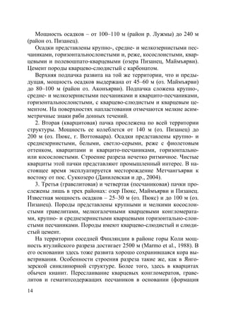 14
Мощность осадков – от 100–110 м (район р. Лужмы) до 240 м
(район оз. Пизанец).
Осадки представлены крупно-, средне- и мелкозернистыми пес-
чаниками, горизонтальнослоистыми и, реже, косослоистыми, квар-
цевыми и полевошпато-кварцевыми (озера Пизанец, Маймъярви).
Цемент породы кварцево-слюдистый с карбонатом.
Верхняя подпачка развита на той же территории, что и преды-
дущая, мощность осадков выдержана от 45–60 м (оз. Маймъярви)
до 80–100 м (район оз. Аконъярви). Подпачка сложена крупно-,
средне- и мелкозернистыми песчаниками и кварцито-песчаниками,
горизонтальнослоистыми, с кварцево-слюдистым и кварцевым це-
ментом. На поверхностях напластования отмечаются мелкие асим-
метричные знаки ряби донных течений.
2. Вторая (кварцитовая) пачка прослежена по всей территории
структуры. Мощность ее колеблется от 140 м (оз. Пизанец) до
200 м (оз. Пюкс, г. Воттоваара). Осадки представлены крупно- и
среднезернистыми, белыми, светло-серыми, реже с фиолетовым
оттенком, кварцитами и кварцито-песчаниками, горизонтально-
или косослоистыми. Строение разреза нечетко ритмичное. Чистые
кварциты этой пачки представляют промышленный интерес. В на-
стоящее время эксплуатируется месторождение Метчангъярви к
востоку от пос. Суккозеро (Данилевская и др., 2004).
3. Третья (гравелитовая) и четвертая (песчаниковая) пачки про-
слежены лишь в трех районах: озер Пюкс, Маймъярви и Пизанец.
Известная мощность осадков – 25–30 м (оз. Пюкс) и до 100 м (оз.
Пизанец). Породы представлены крупными и мелкими косослои-
стыми гравелитами, мелкогалечными кварцевыми конгломерата-
ми, крупно- и среднезернистыми кварцевыми горизонтально-слои-
стыми песчаниками. Породы имеют кварцево-слюдистый и слюди-
стый цемент.
На территории соседней Финляндии в районе горы Коли мощ-
ность ятулийского разреза достигает 2500 м (Marmo et al., 1988). В
его основании здесь тоже развита хорошо сохранившаяся кора вы-
ветривания. Особенности строения разреза такие же, как в Янго-
зерской синклинорной структуре. Более того, здесь в кварцитах
обычен кианит. Переслаивание кварцевых конгломератов, граве-
литов и гематитсодержащих песчаников в основании (формация
Copyright ОАО «ЦКБ «БИБКОМ» & ООО «Aгентство Kнига-Cервис»
 
