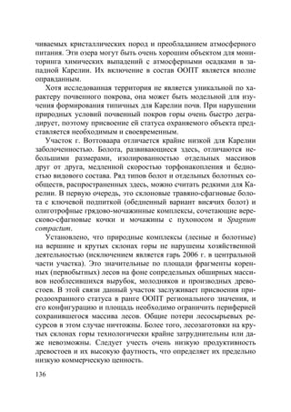 136
чиваемых кристаллических пород и преобладанием атмосферного
питания. Эти озера могут быть очень хорошим объектом для мони-
торинга химических выпадений с атмосферными осадками в за-
падной Карелии. Их включение в состав ООПТ является вполне
оправданным.
Хотя исследованная территория не является уникальной по ха-
рактеру почвенного покрова, она может быть модельной для изу-
чения формирования типичных для Карелии почв. При нарушении
природных условий почвенный покров горы очень быстро дегра-
дирует, поэтому присвоение ей статуса охраняемого объекта пред-
ставляется необходимым и своевременным.
Участок г. Воттоваара отличается крайне низкой для Карелии
заболоченностью. Болота, развивающиеся здесь, отличаются не-
большими размерами, изолированностью отдельных массивов
друг от друга, медленной скоростью торфонакопления и бедно-
стью видового состава. Ряд типов болот и отдельных болотных со-
обществ, распространенных здесь, можно считать редкими для Ка-
релии. В первую очередь, это склоновые травяно-сфагновые боло-
та с ключевой подпиткой (обедненный вариант висячих болот) и
олиготрофные грядово-мочажинные комплексы, сочетающие вере-
сково-сфагновые кочки и мочажины с пухоносом и Spagnum
compactum.
Установлено, что природные комплексы (лесные и болотные)
на вершине и крутых склонах горы не нарушены хозяйственной
деятельностью (исключением является гарь 2006 г. в центральной
части участка). Это значительные по площади фрагменты корен-
ных (первобытных) лесов на фоне сопредельных обширных масси-
вов необлесившихся вырубок, молодняков и производных древо-
стоев. В этой связи данный участок заслуживает присвоения при-
родоохранного статуса в ранге ООПТ регионального значения, и
его конфигурацию и площадь необходимо ограничить периферией
сохранившегося массива лесов. Общие потери лесосырьевых ре-
сурсов в этом случае ничтожны. Более того, лесозаготовки на кру-
тых склонах горы технологически крайне затруднительны или да-
же невозможны. Следует учесть очень низкую продуктивность
древостоев и их высокую фаутность, что определяет их предельно
низкую коммерческую ценность.
Copyright ОАО «ЦКБ «БИБКОМ» & ООО «Aгентство Kнига-Cервис»
 