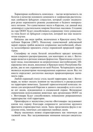 138
Характерная особенность комплекса – частая встречаемость на
болотах в качестве основного доминанта и эдификатора раститель-
ных сообществ Sphagnum compactum, который служит индикато-
ром резко переменного режима увлажнения и бедного минераль-
ного питания. Это единственное место в Карелии, где данный вид
доминирует в растительном покрове болотных массивов. Создание
на горе ООПТ будет способствовать сохранению этого уникально-
го типа болот со Sphagnum compactum, который все еще недоста-
точно изучен.
Найдены два вида грибов, включенных в Красную книгу Рес-
публики Карелия (2007). Поскольку единственной действенной
мерой охраны грибов является сохранение местообитаний, объек-
ту целесообразно присвоить статус охраняемой природной терри-
тории.
Специфику не очень богатой лихенобиоте придает комплекс
видов северного распространения, для некоторых из них г. Вотто-
ваара является в регионе южным форпостом. Практически отсутст-
вуют виды, поселяющиеся на антропогенных местообитаниях. Об-
наружены пять видов, внесенных в Красную книгу Республики Ка-
релия, два из них охраняются во всей России. Четырнадцать видов
являются индикаторами малонарушенных коренных лесов. Все это
вместе определяет достаточно высокую природоохранную значи-
мость горы.
Любой охранный статус столь малой территории, как г. Вотто-
ваара, не может оказать влияния на численность и распределение
по территории животных. Здешний териологический комплекс ти-
пичен для центральной Карелии и данного ландшафта; в его соста-
ве нет видов, нуждающихся в специальной охране. Возможные
ограничения использования животных при организации ООПТ на
г. Воттоваара будут способствовать повышению рекреационных
характеристик этой территории.
Орнитофауна и экосистемы участка «Воттоваара» заслуживают
взятия под охрану благодаря сохранности достаточно крупного
фрагмента старовозрастных лесов. Здесь представлена фауна и на-
селение птиц, типичных для коренных хвойных лесов.
Фауну насекомых можно охарактеризовать как типичную для
таежной зоны. Все заслуживающие внимания находки свидетель-
Copyright ОАО «ЦКБ «БИБКОМ» & ООО «Aгентство Kнига-Cервис»
 