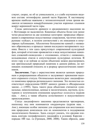 139
ствуют, скорее, не об ее уникальности, а о слабо изученном видо-
вом составе энтомофауны данной части Карелии. К настоящему
времени наиболее важными с энтомологической точки зрения яв-
ляются оставшиеся невырубленными участки коренных ельников
вокруг вершинной части горы.
Следы деятельности древнего и средневекового населения на
г. Воттоваара не выделяются. Каменные объекты более или менее
четко разделяются на две основные категории: природные образо-
вания и современные искусственные сооружения, частично имити-
рующие «сейды», в полном соответствии с их описанием в попу-
лярных публикациях. Абсолютное большинство камней с «ножка-
ми» образовались в процессе таяния последнего материкового лед-
ника. Вместе с тем здесь присутствует современный культурный
фон, который отчетливо проявляется в виде искусственных камен-
ных сложений-«новоделов» с «головками», отчасти с «ножками»,
кольцевидных очагов и сопутствующих культурных остатков. В
итоге гору и ее пейзаж со всеми объектами можно рассматривать
как оригинальный природный памятник в данном районе, но нет
никаких оснований относить ее к разряду археологических памят-
ников.
Заключение. Гора с окрестностями является ценным природ-
ным и рекреационным объектом и заслуживает присвоения высо-
кого охранного статуса. Оптимальным является ранг ландшафтно-
го памятника природы регионального значения. Это полностью со-
ответствует определению ООПТ данного уровня в «Федеральном
законе…» (1995). Здесь такого рода объектами считаются «уни-
кальные, невосполнимые, ценные в экологическом, научном, куль-
турном и эстетическом отношении природные комплексы (курсив
наш. – Авт.), а также объекты естественного и искусственного
происхождения».
Статус ландшафтного заказника представляется чрезмерным,
поскольку под ним понимаются «территории (курсив наш. –
Авт.), имеющие особое значение для сохранения или восстановле-
ния природных комплексов или их компонентов и поддержания
экологического баланса». Здесь следует указать, что средняя пло-
щадь контура географического ландшафта в условиях Карелии –
порядка 100 тыс. га (Громцев, 2000, 2008). Таким образом, даже
Copyright ОАО «ЦКБ «БИБКОМ» & ООО «Aгентство Kнига-Cервис»
 