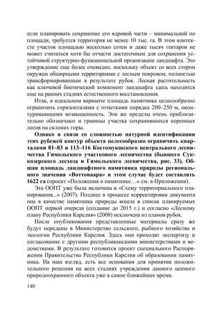 140
если планировать сохранение его ядровой части – минимальной по
площади, требуется территория не менее 10 тыс. га. В этом контек-
сте участок площадью несколько сотен и даже тысяч гектаров не
может считаться хотя бы отчасти достаточным для сохранения ус-
тойчивой структурно-функциональной организации ландшафта. Это
утверждение еще более очевидно, поскольку объект со всех сторон
окружен обширными территориями с лесным покровом, полностью
трансформированным в результате рубок. Лесная растительность
как ключевой биотический компонент ландшафта здесь находится
еще на ранних стадиях естественного восстановления.
Итак, в идеальном варианте площадь памятника целесообразно
ограничить горизонталями с отметками порядка 200–250 м, окон-
туривающими возвышенность. Эти же пределы очень приблизи-
тельно обозначают и границы участка сохранившихся коренных
лесов на склонах горы.
Однако в связи со сложностью натурной идентификации
этих рубежей контур объекта целесообразно ограничить квар-
талами 81–83 и 113–116 Костомукшского центрального лесни-
чества Гимольского участкового лесничества (бывшего Сук-
козерского лесхоза и Гимольского лесничества, рис. 33). Об-
щая площадь ландшафтного памятника природы региональ-
ного значения «Воттоваара» в этом случае будет составлять
1622 га (проект «Положения о памятнике…» см. в Приложении).
Эта ООПТ уже была включена в «Схему территориального пла-
нирования...» (2007). Позднее в процессе корректировки документа
она в качестве памятника природы вошла в список планируемых
ООПТ первой очереди (создание до 2015 г.) и согласно «Лесному
плану Республики Карелия» (2008) исключена из планов рубок.
После опубликования представленные материалы сразу же
будут переданы в Министерство сельского, рыбного хозяйства и
экологии Республики Карелия. Здесь они проходят экспертизу и
согласование с другими республиканскими министерствами и ве-
домствами. В результате готовится проект специального Распоря-
жения Правительства Республики Карелия об образовании памят-
ника. На наш взгляд, есть все основания для принятия положи-
тельного решения на всех стадиях учреждения данного ценного
природоохранного объекта уже в самое ближайшее время.
Copyright ОАО «ЦКБ «БИБКОМ» & ООО «Aгентство Kнига-Cервис»
 