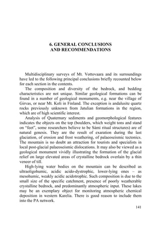 141
6. GENERAL CONCLUSIONS
AND RECOMMENDATIONS
Multidisciplinary surveys of Mt. Vottovaara and its surroundings
have led to the following principal conclusions briefly recounted below
for each section in the contents.
The composition and diversity of the bedrock, and bedding
characteristics are not unique. Similar geological formations can be
found in a number of geological monuments, e.g. near the village of
Girvas, or near Mt. Koli in Finland. The exception is andalusite quartz
rocks previously unknown from Jatulian formations in the region,
which are of high scientific interest.
Analysis of Quaternary sediments and geomorphological features
indicates the objects on the top (boulders, which weight tons and stand
on “feet”, some researchers believe to be Sámi ritual structures) are of
natural genesis. They are the result of exaration during the last
glaciation, of erosion and frost weathering, of palaeoseismic tectonics.
The mountain is no doubt an attraction for tourists and specialists in
local post-glacial palaeoseismic dislocations. It may also be viewed as a
geological monument vividly illustrating the formation of the glacial
relief on large elevated areas of crystalline bedrock overlain by a thin
veneer of till.
High-lying water bodies on the mountain can be described as
ultraoligohumic, acidic acido-dystrophic, lower-lying ones – as
mesohumic, weakly acidic acidotrophic. Such composition is due to the
small size of the specific catchment, presence of poorly weatherable
crystalline bedrock, and predominantly atmospheric input. These lakes
may be an exemplary object for monitoring atmospheric chemical
deposition in western Karelia. There is good reason to include them
into the PA network.
Copyright ОАО «ЦКБ «БИБКОМ» & ООО «Aгентство Kнига-Cервис»
 