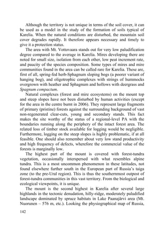 142
Although the territory is not unique in terms of the soil cover, it can
be used as a model in the study of the formation of soils typical of
Karelia. When the natural conditions are disturbed, the mountain soil
cover degrades rapidly. It therefore appears necessary and timely to
give it a protection status.
The area with Mt. Vottovaara stands out for very low paludification
degree compared to the average in Karelia. Mires developing there are
noted for small size, isolation from each other, low peat increment rate,
and paucity of the species composition. Some types of mires and mire
communities found in the area can be called rare for Karelia. These are,
first of all, spring-fed herb-Sphagnum sloping bogs (a poorer variant of
hanging bog), and oligotrophic complexes with strings of hummocks
overgrown with heather and Sphagnum and hollows with deergrass and
Spagnum compactum.
Natural complexes (forest and mire ecosystems) on the mount top
and steep slopes have not been disturbed by human activities (except
for the area in the centre burnt in 2006). They represent large fragments
of primary (pristine) forests against the surrounding background of vast
non-regenerated clear-cuts, young and secondary stands. This fact
makes the site worthy of the status of a regional-level PA with the
boundaries running along the periphery of the intact forest area. The
related loss of timber stock available for logging would be negligible.
Furthermore, logging on the steep slopes is highly problematic, if at all
feasible. One should also remember about very low stand productivity
and high frequency of defects, wherefore the commercial value of the
forests is marginally low.
The highest part of the mount is covered with forest-tundra
vegetation, occasionally interspersed with what resembles alpine
tundra. This is a most uncommon phenomenon in these latitudes, not
found elsewhere further south in the European part of Russia’s taiga
zone (to the pre-Ural region). This is thus the southernmost outpost of
forest-tundra communities in this vast territory. From the biological and
ecological viewpoints, it is unique.
The mount is the second highest in Karelia after several large
highlands in the tectonic denudation, hilly-ridge, moderately paludified
landscape dominated by spruce habitats in Lake Paanajärvi area (Mt.
Nuorunen – 576 m, etc.). Looking the physiographical map of Russia,
Copyright ОАО «ЦКБ «БИБКОМ» & ООО «Aгентство Kнига-Cервис»
 