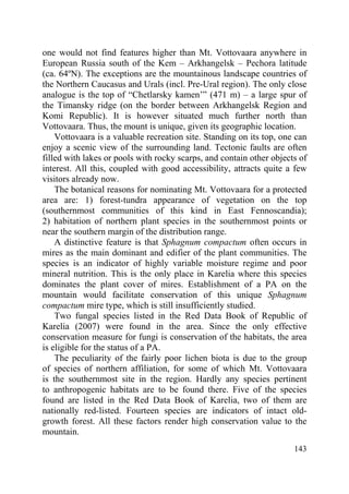143
one would not find features higher than Mt. Vottovaara anywhere in
European Russia south of the Kem – Arkhangelsk – Pechora latitude
(ca. 64ºN). The exceptions are the mountainous landscape countries of
the Northern Caucasus and Urals (incl. Pre-Ural region). The only close
analogue is the top of “Chetlarsky kamen’” (471 m) – a large spur of
the Timansky ridge (on the border between Arkhangelsk Region and
Komi Republic). It is however situated much further north than
Vottovaara. Thus, the mount is unique, given its geographic location.
Vottovaara is a valuable recreation site. Standing on its top, one can
enjoy a scenic view of the surrounding land. Tectonic faults are often
filled with lakes or pools with rocky scarps, and contain other objects of
interest. All this, coupled with good accessibility, attracts quite a few
visitors already now.
The botanical reasons for nominating Mt. Vottovaara for a protected
area are: 1) forest-tundra appearance of vegetation on the top
(southernmost communities of this kind in East Fennoscandia);
2) habitation of northern plant species in the southernmost points or
near the southern margin of the distribution range.
A distinctive feature is that Sphagnum compactum often occurs in
mires as the main dominant and edifier of the plant communities. The
species is an indicator of highly variable moisture regime and poor
mineral nutrition. This is the only place in Karelia where this species
dominates the plant cover of mires. Establishment of a PA on the
mountain would facilitate conservation of this unique Sphagnum
compactum mire type, which is still insufficiently studied.
Two fungal species listed in the Red Data Book of Republic of
Karelia (2007) were found in the area. Since the only effective
conservation measure for fungi is conservation of the habitats, the area
is eligible for the status of a PA.
The peculiarity of the fairly poor lichen biota is due to the group
of species of northern affiliation, for some of which Mt. Vottovaara
is the southernmost site in the region. Hardly any species pertinent
to anthropogenic habitats are to be found there. Five of the species
found are listed in the Red Data Book of Karelia, two of them are
nationally red-listed. Fourteen species are indicators of intact old-
growth forest. All these factors render high conservation value to the
mountain.
Copyright ОАО «ЦКБ «БИБКОМ» & ООО «Aгентство Kнига-Cервис»
 