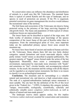 144
No conservation status can influence the abundance and distribution
of animals in a small area like Mt. Vottovaara. The mammal fauna
there is typical of central Karelia and this type of landscape, and no
species in need of protection are present. If the PA is organized,
potential restrictions on game management this involves would enhance
the recreational value of the territory.
The bird fauna and ecosystems of the Vottovaara site deserve being
protected owing to the presence of the large surviving fragment of
old-growth forest. The fauna and population of birds typical of climax
coniferous forests are represented there.
The insect fauna can be described as typical of the taiga zone. All
finds worthy of attention evidence poor knowledge of the species
composition of the insect fauna of this part of Karelia rather than its
uniqueness. From the entomological point of view, most important
today are the undisturbed primary spruce forest areas around the
mountain top.
No traces have been found of ancient and medieval human activities
on Mt. Vottovaara. Stone objects there fall into two fairly distinct
categories: natural formations and recent man-made objects, which
partly imitate “sieidi”-stones as described in popular publications. The
greatest majority of “legged” stones formed under the action of the last
deglaciation. Meanwhile, there exists a contemporary cultural
environment, represented by man-made stone structures with “heads”
and sometimes on “feet”, circular hearths, and accompanying cultural
remains. As the result, the mountain and the settings with all the objects
can be regarded as an original nature monument, but there is no reason
to classify it as an archaeological monument.
Conclusions. The mountain and its surroundings is a valuable
natural and recreational site, and deserves a high conservation status.
The rank of a regional-subordination landscape nature monument is
most suitable. The site best fits the definition of the PA of this level
given in the “Federal Act…” (1995). It stipulates this category includes
“unique, irrecoverable, ecologically, scientifically, culturally and
esthetically valuable nature complexes (editor-italicized), as well as
objects of natural and man-made genesis”.
The landscape reserve status appears undue, for this implies
“territories (editor-italicized) essential for conservation and restoration
Copyright ОАО «ЦКБ «БИБКОМ» & ООО «Aгентство Kнига-Cервис»
 