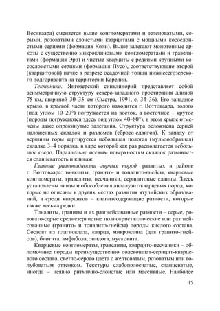 15
Весиваара) сменяется выше конгломератами и зеленоватыми, се-
рыми, розоватыми слоистыми кварцитами с мощными косослои-
стыми сериями (формация Коли). Выше залегают монотонные ар-
козы с существенно микроклиновыми конгломератами и гравели-
тами (формация Эро) и чистые кварциты с редкими крупными ко-
сослоистыми сериями (формация Пусо), соответствующие второй
(кварцитовой) пачке в разрезе осадочной толщи нижнесегозерско-
го подгоризонта на территории Карелии.
Тектоника. Янгозерский синклинорий представляет собой
асимметричную структуру северо-западного простирания длиной
75 км, шириной 30–35 км (Сыстра, 1991, с. 34–36). Его западное
крыло, в краевой части которого находится г. Воттоваара, полого
(под углом 10–20°) погружается на восток, а восточное – крутое
(породы погружаются здесь под углом 40–80°), в этом крыле отме-
чены даже опрокинутые залегания. Структура осложнена серией
наложенных складок и разломов (сбросо-сдвигов). К западу от
вершины горы картируется небольшая пологая (мульдообразная)
складка 3–4 порядка, в ядре которой как раз располагается неболь-
шое озеро. Параллельно осевым поверхностям складок развивает-
ся сланцеватость и кливаж.
Главные разновидности горных пород, развитых в районе
г. Воттоваара: тоналиты, гранито- и тоналито-гнейсы, кварцевые
конгломераты, гравелиты, песчаники, серицитовые сланцы. Здесь
установлены линзы и обособления андалузит-кварцевых пород, ко-
торые не описаны в других местах развития ятулийских образова-
ний, а среди кварцитов – кианитсодержащие разности, которые
также весьма редки.
Тоналиты, граниты и их разгнейсованные разности – серые, ро-
зовато-серые среднезернистые полнокристаллические или разгней-
сованные (гранито- и тоналито-гнейсы) породы кислого состава.
Состоят из плагиоклаза, кварца, микроклина (для гранито-гней-
сов), биотита, амфибола, эпидота, мусковита.
Кварцевые конгломераты, гравелиты, кварцито-песчаники – об-
ломочные породы преимущественно полевошпат-серицит-кварце-
вого состава, светло-серого цвета с желтоватым, розоватым или го-
лубоватым оттенком. Текстуры слабополосчатые, сланцеватые,
иногда – неявно ритмично-слоистые или массивные. Наиболее
Copyright ОАО «ЦКБ «БИБКОМ» & ООО «Aгентство Kнига-Cервис»
 