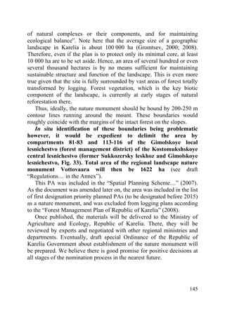 145
of natural complexes or their components, and for maintaining
ecological balance”. Note here that the average size of a geographic
landscape in Karelia is about 100 000 ha (Gromtsev, 2000; 2008).
Therefore, even if the plan is to protect only its minimal core, at least
10 000 ha are to be set aside. Hence, an area of several hundred or even
several thousand hectares is by no means sufficient for maintaining
sustainable structure and function of the landscape. This is even more
true given that the site is fully surrounded by vast areas of forest totally
transformed by logging. Forest vegetation, which is the key biotic
component of the landscape, is currently at early stages of natural
reforestation there.
Thus, ideally, the nature monument should be bound by 200-250 m
contour lines running around the mount. These boundaries would
roughly coincide with the margins of the intact forest on the slopes.
In situ identification of these boundaries being problematic
however, it would be expedient to delimit the area by
compartments 81-83 and 113-116 of the Gimolskoye local
lesnichestvo (forest management district) of the Kostomukshskoye
central lesnichestvo (former Sukkozersky leskhoz and Gimolskoye
lesnichestvo, Fig. 33). Total area of the regional landscape nature
monument Vottovaara will then be 1622 ha (see draft
“Regulations… in the Annex”).
This PA was included in the “Spatial Planning Scheme…” (2007).
As the document was amended later on, the area was included in the list
of first designation priority planned PAs (to be designated before 2015)
as a nature monument, and was excluded from logging plans according
to the “Forest Management Plan of Republic of Karelia” (2008).
Once published, the materials will be delivered to the Ministry of
Agriculture and Ecology, Republic of Karelia. There, they will be
reviewed by experts and negotiated with other regional ministries and
departments. Eventually, draft special Ordinance of the Republic of
Karelia Government about establishment of the nature monument will
be prepared. We believe there is good promise for positive decisions at
all stages of the nomination process in the nearest future.
Copyright ОАО «ЦКБ «БИБКОМ» & ООО «Aгентство Kнига-Cервис»
 