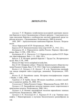 146
ЛИТЕРАТУРА
Амелина Т. П. Вопросы хозяйственно-культурной адаптации населе-
ния Карелии в эпоху Средневековья и Нового времени // Адаптация куль-
туры населения Карелии к особенностям местной природной среды пе-
риодов мезолита – Cредневековья. Петрозаводск, 2009 (в печати).
АПК, 2007 – Археологические памятники Карелии. Каталог. Петроза-
водск.
Атлас Карельской АССР. Петрозаводск, 1989. 40 с.
Баранов И. В. Лимнологические типы озер СССР. Л., 1962. 226 с.
Бондарцева М. А. Определитель грибов России. Порядок Афиллофо-
ровые. Вып. 2. СПб., 1998. 391 с.
Бондарцева М. А., Пармасто Э. Х. Определитель грибов СССР. Поря-
док Афиллофоровые. Вып. 1. Л., 1986. 192 с.
Брюсов А. Я. История древней Карелии // Труды Гос. Исторического
музея. Вып. 9. М., 1940.
Вдовин И. http://www.ruslapland.ru/seidy.htm.
Визе В. Ю. Лопарские сейды // Известия Архангельского общества изу-
чения Русского Севера. Вып. 9–10. 1912 // http://www.ruslapland.ru/seidy.
Волков А. Д., Громцев А. Н., Еруков Г. В. и др. Экосистемы ландшаф-
тов запада северной тайги (структура, динамика). Петрозаводск, 1995.
194 с.
Волков Н. Н. Российские саамы. Историко-этнографические очерки
// Diedut. 1. СПб., 1996.
Гарибова Л. В. Грибы. Более 100 видов съедобных, условно съедоб-
ных и ядовитых грибов. М., 2004. 352 с.
Голомолзин Е. Тайны Русского Севера // Живописная Россия. 2005. № 2.
Громцев А. Н. Ландшафтная экология таежных лесов: теоретические и
прикладные аспекты. Петрозаводск, 2000. 144 с.
Громцев А. Н. Основы ландшафтной экологии европейских таежных
лесов России. Петрозаводск, 2008. 260 с.
Громцев А. Н., Коломыцев В. А., Караваев В. Н. и др. Таежные ланд-
шафты // Инвентаризация и изучение биологического разнообразия на
Copyright ОАО «ЦКБ «БИБКОМ» & ООО «Aгентство Kнига-Cервис»
 
