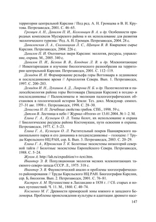 147
территории центральной Карелии / Под ред. А. Н. Громцева и В. И. Кру-
това. Петрозаводск, 2001. С. 46–65.
Громцев А. Н., Данилов П. И., Коломыцев В. А. и др. Особенности при-
родных комплексов Муезерского района и их использование для развития
экологического туризма / Ред. А. Н. Громцев. Петрозаводск, 2004. 28 с.
Данилевская Л. А., Скамницкая Л. С., Щипцов В. В. Кварцевое сырье
Карелии. Петрозаводск, 2004. 226 с.
Данилов П. И. Охотничьи звери Карелии: экология, ресурсы, управле-
ние, охрана. М., 2005. 340 с.
Данилов П. И., Белкин В. В., Блюдник Л. В. и др. Млекопитающие
// Инвентаризация и изучение биологического разнообразия на террито-
рии центральной Карелии. Петрозаводск, 2001. С. 112–119.
Демидов И. Н. Формирование рельефа горы Воттоваара в ледниковое
и послеледниковое время // Археология Севера. Вып. 1. Петрозаводск,
1997. С. 200–203.
Демидов И. Н., Лукашов А. Д., Лаврова Н. Б. и др. Палеоэкология и па-
леосейсмология района горы Воттоваара (Западная Карелия) в поздне- и
послеледниковье // Палеоклиматы и эволюция палеогеографических об-
становок в геологической истории Земли: Тез. докл. Междунар. симпоз.
27–31 авг. 1998 г. Петрозаводск, 1998. С. 28–30.
Денисова Н. П. Лечебные свойства грибов. СПб., 1998. 59 с.
Дятлов В. Лестница в небо // Журнал «Итоги» от 13.01.2004. № 1–2. М.
Елина Г. А., Кузнецов О. Л. Типы болот, их использование и охрана
// Биологические ресурсы района Костомукши, пути освоения и охраны.
Петрозаводск, 1977. С. 5–23.
Елина Г. А., Кузнецов О. Л. Растительный покров Паанаярвского на-
ционального парка и его динамика в позднеледниковье – голоцене // Тру-
ды Карельского НЦ РАН, сер. Б. Вып. 3. Петрозаводск, 2003. С. 20–29.
Елина Г. А., Юрковская Т. К. Болотные экосистемы низкогорий север-
ной тайги // Болотные экосистемы Европейского Севера. Петрозаводск,
1988. С. 5–24.
Жуков А. http://lah.ru/expedition/vv-text.htm.
Ивантер Э. В. Популяционная экология мелких млекопитающих та-
ежного северо-запада СССР. Л., 1975. 318 с.
Ивантер Э. В. Фаунистический анализ и проблемы зоогеографическо-
го районирования // Труды Карельского НЦ РАН. Биогеография Карелии,
сер. Б, биология. Вып. 2. Петрозаводск, 2001. С. 76–81.
Кастрен А. М. Путешествие в Лапландию в 1838 г. // Сб. старых и но-
вых путешествий. Ч. 11. М., 1860. С. 40–74.
Косменко М. Г. Древности приморской зоны южного и западного Бе-
ломорья. Проблемы происхождения культуры и адаптации древнего насе-
Copyright ОАО «ЦКБ «БИБКОМ» & ООО «Aгентство Kнига-Cервис»
 