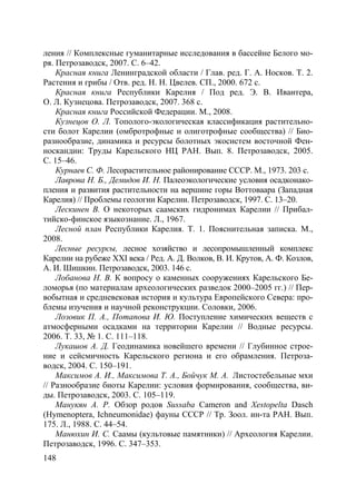 148
ления // Комплексные гуманитарные исследования в бассейне Белого мо-
ря. Петрозаводск, 2007. С. 6–42.
Красная книга Ленинградской области / Глав. ред. Г. А. Носков. Т. 2.
Растения и грибы / Отв. ред. Н. Н. Цвелев. СП., 2000. 672 с.
Красная книга Республики Карелия / Под ред. Э. В. Ивантера,
О. Л. Кузнецова. Петрозаводск, 2007. 368 с.
Красная книга Российской Федерации. М., 2008.
Кузнецов О. Л. Тополого-экологическая классификация растительно-
сти болот Карелии (омбротрофные и олиготрофные сообщества) // Био-
разнообразие, динамика и ресурсы болотных экосистем восточной Фен-
носкандии: Труды Карельского НЦ РАН. Вып. 8. Петрозаводск, 2005.
С. 15–46.
Курнаев С. Ф. Лесорастительное районирование СССР. М., 1973. 203 с.
Лаврова Н. Б., Демидов И. Н. Палеоэкологические условия осадконако-
пления и развития растительности на вершине горы Воттоваара (Западная
Карелия) // Проблемы геологии Карелии. Петрозаводск, 1997. С. 13–20.
Лескинен В. О некоторых саамских гидронимах Карелии // Прибал-
тийско-финское языкознание. Л., 1967.
Лесной план Республики Карелия. Т. 1. Пояснительная записка. М.,
2008.
Лесные ресурсы, лесное хозяйство и лесопромышленный комплекс
Карелии на рубеже XXI века / Ред. А. Д. Волков, В. И. Крутов, А. Ф. Козлов,
А. И. Шишкин. Петрозаводск, 2003. 146 с.
Лобанова Н. В. К вопросу о каменных сооружениях Карельского Бе-
ломорья (по материалам археологических разведок 2000–2005 гг.) // Пер-
вобытная и средневековая история и культура Европейского Севера: про-
блемы изучения и научной реконструкции. Соловки, 2006.
Лозовик П. А., Потапова И. Ю. Поступление химических веществ с
атмосферными осадками на территории Карелии // Водные ресурсы.
2006. Т. 33, № 1. С. 111–118.
Лукашов А. Д. Геодинамика новейшего времени // Глубинное строе-
ние и сейсмичность Карельского региона и его обрамления. Петроза-
водск, 2004. С. 150–191.
Максимов А. И., Максимова Т. А., Бойчук М. А. Листостебельные мхи
// Разнообразие биоты Карелии: условия формирования, сообщества, ви-
ды. Петрозаводск, 2003. С. 105–119.
Манукян А. Р. Обзор родов Sussaba Cameron and Xestopelta Dasch
(Hymenoptera, Ichneumonidae) фауны СССР // Тр. Зоол. ин-та РАН. Вып.
175. Л., 1988. С. 44–54.
Манюхин И. С. Саамы (культовые памятники) // Археология Карелии.
Петрозаводск, 1996. С. 347–353.
Copyright ОАО «ЦКБ «БИБКОМ» & ООО «Aгентство Kнига-Cервис»
 