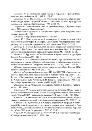 149
Манюхин И. С. Культовые места саамов в Карелии // Прибалтийско-
финские народы России. М., 2003. С. 125–135.
Манюхин И. С., Шахнович М. М. Культовые комплексы древних саа-
мов на территории Северной Карелии // Памятники древних культур лес-
ной полосы Евразии. Петрозаводск, 1993. С. 82–86.
Маркова В. Саамское святилище на горе Воттовааре // Журнал «Каре-
лия». 2008. Апрель (Петрозаводск).
Материальная культура и декоративно-прикладное искусство сего-
зерских карел. Л., 1981.
Милешко Б. http://lah.ru/expedition/vv-text.htm.
Мулло М. И. Памятники древней культуры на Кузовых островах // Ар-
хеология и археография Беломорья. Соловецкий государственный исто-
рико-архитектурный и природный музей-заповедник, 1984. С. 52–81.
Негруца В. З. Опыт фациального изучения кварцевых конгломератов
Карелии // Проблемы осадочной геологии докембрия. Вып. 1. Вопросы
литологии докембрийских метаморфических толщ. М., 1966. С. 80–95.
Ниемеля Т. Трутовые грибы Финляндии и прилегающей территории
России. Хельсинки, 2001. 120 с.
Никонов А. А. Палеосейсмологический подход при сейсмическом рай-
онировании и оценке сейсмической опасности // Сейсмичность и сейсми-
ческое районирование Северной Евразии. Вып. 2–3. М., 1995. С. 46–62.
Общая стратиграфическая шкала нижнего докембрия России. Объ-
яснительная записка. Апатиты, 2002. 13 с.
Отчет лаборатории болотоведения ИБ КарНЦ РАН «Экологические
основы рационального использования и охраны болот Карелии». Т. III.
Раздел «Экологичесие основы использования болот» / Отв. исп.
Г. А. Елина, исп. В. К. Антипин, П. Н. Токарев. Петрозаводск, 1986 // Ар-
хив лаборатории болотных экосистем ИБ КарНЦ РАН.
Раменская М. Л. Определитель высших растений Карелии. Петроза-
водск, 1960. 400 с.
Савченко Е. Н. Комары-долгоножки семейства Tipulidae. Общая часть и
начало систематической части. Подсем. Dolichopezinae, подсем. Tipulinae (на-
чало) // Фауна СССР. Насекомые двукрылые. Т. II, вып. 1–2. Л., 1983. 283 с.
Сазонов С. В. Орнитофауна тайги Восточной Фенноскандии: истори-
ческие и зонально-ландшафтные факторы формирования. М., 2004. 391 с.
Сазонов С. В., Кравченко А. В. Система охраняемых природных терри-
торий Карелии (современное состояние и перспективы развития) // Лес-
ные ресурсы, лесное хозяйство и лесопромышленный комплекс Карелии
на рубеже XXI века. Петрозаводск, 2003. С. 66–82.
Сацук Ю. И., Макарихин В. В., Медведев П. В. Геология ятулия Онего-
Сегозерского водораздела. Л., 1988. 96 с.
Copyright ОАО «ЦКБ «БИБКОМ» & ООО «Aгентство Kнига-Cервис»
 