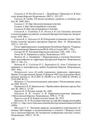 150
Сенников А. Н. Род Hieracium L. – Ястребинка // Кравченко А. В. Кон-
спект флоры Карелии. Петрозаводск, 2007. С. 252–257.
Сергеева М. Грибы. 250 видов съедобных, ядовитых и лечебных гри-
бов. М., 2000. 264 с.
Симонян С. М. http://lah.ru/text/simonyan/voto.htm.
Скляров А. http://lah.ru/expedition/vv-text.htm.
Смолькин В. http://lah.ru/expedition/vv-text.htm.
Соколов В. А., Галдобина Л. П., Рылеев А. В. и др. Геология, литология
и палеогеография ятулийских отложений Центральной Карелии. Петроза-
водск, 1970. 366 с.
Соколов В. А., Хейсканен К. И. О базальных отложениях ятулия // Про-
блемы геологии среднего протерозоя Карелии. Вып. 16. Петрозаводск,
1972. С. 119–124.
Схема территориального планирования Республики Карелия. Утвержде-
на Постановлением Правительства РК № 102п от 6 июля 2007 г. 196 с.
Сыстра Ю. Й. Тектоника Карельского региона. СПб., 1991. 176 с.
Титов Ю. В. Лабиринты и сейды. Петрозаводск, 1976.
Фадеева М. А. Лишайники // Инвентаризация и изучение биологиче-
ского разнообразия на территории Центральной Карелии. Петрозаводск,
2001. C. 106–111.
Фадеева М. А., Голубкова Н. С., Витикайнен О., Ахти Т. Конспект ли-
шайников и лихенофильных грибов Республики Карелия. Петрозаводск,
2007. 194 с.
Федеральный закон об особо охраняемых природных территориях.
Принят Государственной Думой 15 февраля 1995 года (в редакции Феде-
ральных законов от 30.12.2001 N 196-ФЗ и от 29.12.2004 № 199-ФЗ, от
23.03.2007 № 37).
Филиппов А. Геотопология родных просторов // Отечественные запис-
ки. 2002. № 6 (7).
Хартанович В. И. Краниология // Прибалтийско-финские народы Рос-
сии. М., 2003. С. 32–38.
Харузин Н. Н. Русские лопари. М., 1890.
Хейсканен К. И., Голубев А. И. Терригенно-осадочные формации
// Металлогения Карелии. Петрозаводск, 1999. С. 77–82.
Чарнолусский В. В. В краю летучего камня. М., 1972.
Шахнович М. М. Культовый комплекс на горе Воттоваара (итоги работ
в 1993 г.) // http://www.vottovaara.ru/karelia/drevnije/cultsaam/shahnovich.html
(1993).
Шелехова Т. С. Эволюция природы ландшафтного комплексного за-
казника «Воттоваара» в позднеледниковье и голоцене // Вопросы геоло-
гии и экологии Карелии: По материалам конференции молодых ученых.
Петрозаводск, 1999. С. 39–44.
Copyright ОАО «ЦКБ «БИБКОМ» & ООО «Aгентство Kнига-Cервис»
 