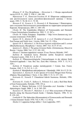 151
Шляков Р. Н. Род Ястребинка – Hieracium L. // Флора европейской
части СССР. Л., 1989. Т. VIII. С. 140–300.
Юрковская Т. К., Паянская-Гвоздева И. И. Широтная дифференциа-
ция растительности вдоль российско-финляндской границы // Ботан.
журн. 1993. Т. 78, № 12. С. 72–98.
Яковлев Е. Б., Хумала А. Э., Полевой А. В. Насекомые // Инвентариза-
ция и изучение биологического разнообразия на территории центральной
Карелии. Петрозаводск, 2001. С. 149–158.
Chvála M. The Empidoidea (Diptera) of Fennoscandia and Denmark
// Fauna Entomologica Scandinavica. 1983. Т. 12. 267 s.
Chvála M. Fauna Europaea: Empididae // http://www.faunaeur.org (по-
следнее изменение 19.04.2007).
Ignatov M. S., Afonina O. M., Ignatova E. A. et al. Checklist of mosses of
East Europe and North Asia // Arctoa. 2006. Vol. 15. 130 p.
Ignatov M. S., Milyutina I. A. On Sciuro-hypnum oedipodium and S. curtum
(Brachytheciaceae, Bryophyta) // Arctoa. 2007. Vol. 16. P. 47–61.
Ignatova E., Muñoz J. The genus Grimmia Hedw. (Grimmiaceae, Musci) in
Russia // Arctoa. 2004. Vol. 13. P. 101–182.
Itkonen T. Suomen tappalaiset vuoteen. II osa. Porvoo; Helsinki, 1947.
Kalliola R. Aanuksen kuvia. Himolan salolta Seesjärven rannoille
// Suomen Luonto. 1942. N 2. S. 19–27.
Kalliola R. Pflanzensoziologische Untersuchungen in der alpinen Stufe
Finnisch-Lapplands // Ann. Bot. Soc. Zool.-Bot. Fennicae. 1939. T. 13, N 2.
328 s.
Kalliola R. Porajärven seudun metsätyypeistä // Comm. Inst. Forest.
Fenniae. 1943. T. 31, N 2. S. 1–15.
Kauhala K. Metsäjäniksen salat paljastuvat // Metsästäjä. 1998. N 6. P. 22–24.
Kjærandsen J., Kurina O. A new species of Cordyla Meigen from Norway
(Diptera: Mycetophilidae) // Norw. J. Ent. 2004. Т. 51. S. 137–143.
Kotiranta H., Niemelä T. Uhanalaiset käävät Suomessa. Helsinki, 1996.
184 s.
Kotiranta H., Uotila P., Sulkava S., Peltonen S.-L. (eds.). Red Data Book
of East Fennoscandia. Helsinki, 1998. 351 p.
Kurina O. Diptera Stelviana. 4.3.23 Sciaroidea excl. Sciaridae // Studia
dipterologica. Suppl. 2008. Т. 16. S. 245–293.
Kuznetsov O., Shevelin P., Maksimov A. et al. Mire ecosystems of Western
Karelia along the Russion-Finnish borde // Oulanka Reports. 1996. N 16.
P. 139–143.
Lomholdt O. The Sphecidae (Hymenoptera) of Fennoscandia and Denmark
// Fauna Entomol. Scand. 1976. Vol. 4. Pts. 1–2. 452 p.
Manker E. Lapparnas heliga ställen // Acta Lapponika. 1957.
Copyright ОАО «ЦКБ «БИБКОМ» & ООО «Aгентство Kнига-Cервис»
 