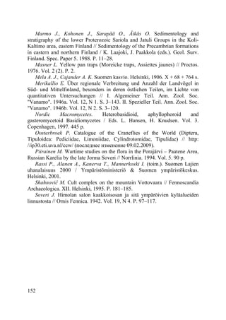 152
Marmo J., Kohonen J., Sarapää O., Äikäs O. Sedimentology and
stratigraphy of the lower Proterozoic Sariola and Jatuli Groups in the Koli-
Kaltimo area, eastern Finland // Sedimentology of the Precambrian formations
in eastern and northern Finland / K. Laajoki, J. Paakkola (eds.). Geol. Surv.
Finland. Spec. Paper 5. 1988. P. 11–28.
Masner L. Yellow pan traps (Moreicke traps, Assiettes jaunes) // Proctos.
1976. Vol. 2 (2). P. 2.
Mela A. J., Cajander A. K. Suomen kasvio. Helsinki, 1906. X + 68 + 764 s.
Merikallio E. Über regionale Verbreitung und Anzahl der Landvögel in
Süd- und Mittelfinland, besonders in deren östlichen Teilen, im Lichte von
quantitativen Untersuchungen // I. Algemeiner Teil. Ann. Zool. Soc.
"Vanamo". 1946a. Vol. 12, N 1. S. 3–143. II. Spezieller Teil. Ann. Zool. Soc.
"Vanamo". 1946b. Vol. 12, N 2. S. 3–120.
Nordic Macromycetes. Heterobasidioid, aphyllophoroid and
gasteromycetoid Basidiomycetes / Eds. L. Hansen, H. Knudsen. Vol. 3.
Copenhagen, 1997. 445 p.
Oosterbroek P. Catalogue of the Craneflies of the World (Diptera,
Tipuloidea: Pediciidae, Limoniidae, Cylindrotomidae, Tipulidae) // http:
//ip30.eti.uva.nl/ccw/ (последнее изменение 09.02.2009).
Piirainen M. Wartime studies on the flora in the Porajärvi – Paatene Area,
Russian Karelia by the late Jorma Soveri // Norrlinia. 1994. Vol. 5. 90 p.
Rassi P., Alanen A., Kanerva T., Mannerkoski I. (toim.). Suomen Lajien
uhanalaisuus 2000 / Ympäristöministeriö & Suomen ympäristökeskus.
Helsinki, 2001.
Shahnoviĉ M. Cult complex on the mountain Vottovaara // Fennoscandia
Archaeologica. XII. Helsinki, 1995. P. 181–185.
Soveri J. Himolan salon kaakkoisosan ja sitä ympäröivien kyläalueiden
linnustosta // Ornis Fennica. 1942. Vol. 19, N 4. P. 97–117.
Copyright ОАО «ЦКБ «БИБКОМ» & ООО «Aгентство Kнига-Cервис»
 