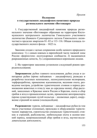 153
Проект
Положение
о государственном ландшафтном памятнике природы
регионального значения «Воттоваара»
1. Государственный ландшафтный памятник природы регио-
нального значения «Воттоваара» образован на территории Косто-
мукшского центрального лесничества Гимольского участкового
лесничества (бывшего Суккозерского лесхоза Гимольского лесни-
чества) в пределах кварталов 81–83 и 113–116. Общая площадь го-
сударственного лесного фонда – 1622 га.
Заказник создан с целью сохранения особо ценного природного
комплекса: 1) с самым южным в европейской части таежной зоны
России «форпостом» лесотундровых сообществ; 2) выдающихся
рекреационных качеств, 3) с сохранившимися коренными лесами.
2. На территории заказника установлен следующий режим при-
родопользования.
Запрещаются: рубки главного пользования, рубки ухода и са-
нитарные рубки (кроме пейзажных – ландшафтных), разведка и
разработка полезных ископаемых, лесоосушительная мелиорация,
торфоразработка, применение ядохимикатов, весенняя охота, раз-
ведение костров, устройство туристических стоянок в период раз-
множения животных и птиц (с мая до середины июня), сбор расте-
ний, занесенных в Красные книги России и Карелии, охота и сбор
грибов и ягод в промышленных целях, применение автотранспорта
(кроме существующих путей подъезда – лесовозных дорог), соору-
жение строений из камня («псевдосейдов).
Разрешаются: туризм, пейзажные – ландшафтные рубки (в том
числе участковые сплошные), прокладка и оборудование туристи-
ческих маршрутов, строительство специально туристических стоя-
нок и строений, рыболовство, любительская охота в осенне-зим-
ний период, непромышленный сбор грибов и ягод, научно-иссле-
довательская деятельность.
Copyright ОАО «ЦКБ «БИБКОМ» & ООО «Aгентство Kнига-Cервис»
 