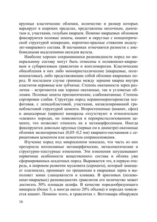 16
крупные кластические обломки, количество и размер которых
варьирует в широких пределах, представлены молочным, дымча-
тым и, участками, голубым кварцем. Помимо кварцевых обломков
фиксируются полевые шпаты, кианит и округлые с концентриче-
ской структурой конкреции, кирпично-красные стяжения андалу-
зит-кварцевого состава. В песчаниках отмечаются разности с аме-
бовидными выделениями оксидов железа.
Наиболее хорошо сохранившиеся разновидности пород по ми-
неральному составу могут быть отнесены к полевошпат-кварце-
вым и субаркозовым гравелитам и конгломератам. Кластические
обособления в них либо монокристаллические (кварцевые, поле-
вошпатовые), либо представляющие собой обломки кварцевых по-
род. В последнем случае границы между зернами кварца внутри
кластитов неровные или зубчатые. Степень окатанности зерен раз-
лична – встречаются как хорошо окатанные, так и угловатые об-
ломки. Полевые шпаты призматические, слабоокатанные. Степень
сортировки слабая. Структура пород неравномернозернистая псе-
фитовая, с лепидобластовой, участками, катаклазированной гра-
нобластовой структурой цемента. Второстепенные (кианит, сфен)
и акцессорные (циркон) минералы отсутствуют в относительно
«свежих» породах, но появляются в перекристаллизованном це-
менте, что позволяет относить их к метаморфогенным. Иногда
фиксируются довольно крупные (первые см в диаметре) окатанные
обломки мелкозернистых (0,05–0,2 мм) кварцито-песчаников с се-
рицитовым цементом или цементом соприкосновения.
Изучение пород под микроскопом показало, что часть из них
претерпела интенсивные метаморфические, метасоматические и
структурно-текстурные изменения. Эти изменения затушевывают
первичные особенности вещественного состава и облика уже
сформированных осадочных пород. Выражается это, в первую оче-
редь, в широком развитии мусковита (серицита), который замеща-
ет плагиоклаз, проникает по трещинкам в кварцевые зерна и вы-
полняет зонки сланцеватости и кливажа. В аркозовых (полево-
шпат-кварцевых) разновидностях гравелитов его количество может
достигать 50% площади шлифа. В качестве породообразующего
минерала (более 5, а иногда около 20% объема) в породах появля-
ется кианит. Помимо этого, в гравелитах г. Воттоваара обнаружен
Copyright ОАО «ЦКБ «БИБКОМ» & ООО «Aгентство Kнига-Cервис»
 