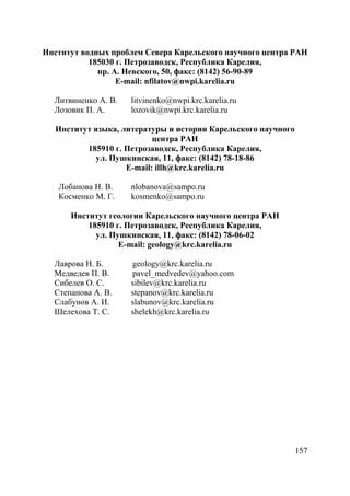 157
Институт водных проблем Севера Карельского научного центра РАН
185030 г. Петрозаводск, Республика Карелия,
пр. А. Невского, 50, факс: (8142) 56-90-89
E-mail: nfilatov@nwpi.karelia.ru
Литвиненко А. В. litvinenko@nwpi.krc.karelia.ru
Лозовик П. А. lozovik@nwpi.krc.karelia.ru
Институт языка, литературы и истории Карельского научного
центра РАН
185910 г. Петрозаводск, Республика Карелия,
ул. Пушкинская, 11, факс: (8142) 78-18-86
E-mail: illh@krc.karelia.ru
Лобанова Н. В. nlobanova@sampo.ru
Косменко М. Г. kosmenko@sampo.ru
Институт геологии Карельского научного центра РАН
185910 г. Петрозаводск, Республика Карелия,
ул. Пушкинская, 11, факс: (8142) 78-06-02
E-mail: geology@krc.karelia.ru
Лаврова Н. Б. geology@krc.karelia.ru
Медведев П. В. pavel_medvedev@yahoo.com
Сибелев О. С. sibilev@krc.karelia.ru
Степанова А. В. stepanov@krc.karelia.ru
Слабунов А. И. slabunov@krc.karelia.ru
Шелехова Т. С. shelekh@krc.karelia.ru
Copyright ОАО «ЦКБ «БИБКОМ» & ООО «Aгентство Kнига-Cервис»
 