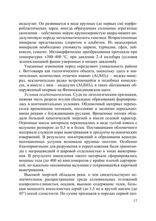 17
андалузит. Он развивается в виде крупных (до первых см) порфи-
робластических зерен, иногда образующих сплошные агрегатные
скопления – собственно новую крупнозернистую кварц-кианит-ан-
далузитовую породу метасоматического генезиса. Второстепенные
минералы представлены хлоритом и альбитом. Из акцессорных
минералов необходимо упомянуть циркон, турмалин, сфен, лей-
коксен, гематит. Метаморфические преобразования протекали при
температурах ≈300–400 °С, при давлении 2–4 килобара (условия
зеленосланцевой фации умеренных и низких давлений).
Указанные изменения пород определяют уникальность района
г. Воттоваара как геологического объекта, поскольку здесь в зна-
чительных количествах отмечен кианит (Al2SiO5) – индекс-мине-
рал, исключительно редко встречающийся в подобных комплек-
сах, и вместе с ним – андалузит (Al2SiO5), в таких обстановках об-
наруженный впервые на Фенноскандинавском щите.
Условия осадконакопления. Судя по литологическим признакам,
нижняя часть разреза ятулия (базальные образования) формирова-
лась в континентальных условиях. Обломочный материал перено-
сился временными потоками, оползнями и мелкими пересыхаю-
щими реками с блуждающими руслами. Временные потоки обла-
дали большой кинетической энергией и имели селевой характер.
Огромные массы материала перемещались в виде густой взвеси с
валунами размером до 0,5 м и более. Поставщиками обломочного
материала служили коры выветривания и продукты вулканических
извержений. В результате землетрясений и образования конседи-
ментационных уступов возникали крупные оползни. Особенно
благоприятными для разрушения и переотложения были гранитои-
ды с матрацевидной и шаровой отдельностью в зонах выветрива-
ния. В результате накопления такого материала сформировались
мощные тела (до 400 м) конгломератов с крайне плохой сортиров-
кой, но идеально окатанными валунами с сохранившейся корочкой
выветривания.
Высокой энергией обладали реки, о чем свидетельствуют не-
значительное распространение среди аллювиальных отложений
алевролито-глинистых осадков, высокое содержание галек, боль-
шая мощность косослоистых серий (до 1,5 м) и крутой наклон (до
45°) косой слоистости. По сумме признаков в породах первой пач-
Copyright ОАО «ЦКБ «БИБКОМ» & ООО «Aгентство Kнига-Cервис»
 